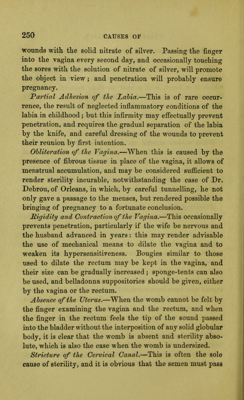 wounds with the solid nitrate of silver. Passing the finger into the vagina every second day, and occasionally touching the sores with the solution of nitrate of silver, will promote the object in view; and penetration will probably ensure pregnancy. Partial Adhesion of the Labia.—This is of rare occur- rence, the result of neglected inflammatory conditions of the labia in childhood; but this infirmity may efi'ectually prevent penetration, and requires the gradual separation of the labia by the knife, and careful dressing of the wounds to prevent their reunion by first intention. Obliteration of the Vagina.—When this is caused by the presence of fibrous tissue in place of the vagina, it allows of menstrual accumulation, and may be considered sufficient to render sterility incurable, notwithstanding the case of Dr. Debrou, of Orleans, in which, by careful tunnelling, he not only gave a passage to the menses, but rendered possible the bringing of pregnancy to a fortunate conclusion. Rigidity and Contraction of the Vagina.—This occasionally prevents penetration, particularly if the wife be nervous and the husband advanced in years: this may render advisable the use of mechanical means to dilate the vagina and to weaken its hypersensitiveness. Bougies similar to those used to dilate the rectum may be kept in the vagina, and their size can be gradually increased; sponge-tents can also be used, and belladonna suppositories should be given, either by the vagina or the rectum. Absence of the Uterus.—When the womb cannot be felt by the finger examining the vagina and the rectum, and when the finger in the rectum feels the tip of the sound passed into the bladder without the interposition of any solid globular body, it is clear that the womb is absent and sterility abso- lute, which is also the case when the womb is undersized. Stricture of the Cervical Canal.—This is often the sole cause of sterility, and it is obvious that the semen must pass