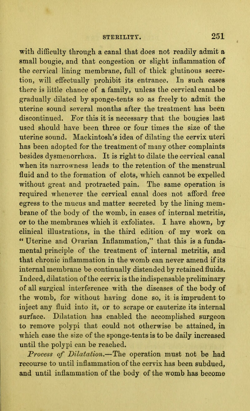 with difficulty through a canal that does not readily admit a small bougie, and that congestion or slight inflammation of the cervical lining membrane, full of thick glutinous secre- tion, will effectually prohibit its entrance. In such cases there is little chance of a family, unless the cervical canal be gradually dilated by sponge-tents so as freely to admit the uterine sound several months after the treatment has been discontinued. For this it is necessary that the bougies last used should have been three or four times the size of the uterine sound. Mackintosh's idea of dilating the cervix uteri has been adopted for the treatment of many other complaints besides dysmenorrhoea. It is right to dilate the cervical canal when its narrowness leads to the retention of the menstrual fluid and to the formation of clots, which cannot be expelled without great and protracted pain. The same operation is required whenever the cervical canal does not afford free egress to the mucus and matter secreted by the lining mem- brane of the body of the womb, in cases of internal metritis, or to the membranes which it exfoliates. I have shown, by clinical illustrations, in the third edition of my work on  Uterine and Ovarian Inflammation, that this is a funda- mental principle of the treatment of internal metritis, and that chronic inflammation in the womb can never amend if its internal membrane be continually distended by retained fluids. Indeed, dilatation of the cervix is the indispensable preliminary of all surgical interference with the diseases of the body of the womb, for without having done so, it is imprudent to inject any fluid into it, or to scrape or cauterize its internal surface. Dilatation has enabled the accomplished surgeon to remove polypi that could not otherwise be attained, in which case the size of the sponge-tents is to be daily increased until the polypi can be reached. Process of Dilatation.—The operation must not be had recourse to until inflammation of the cervix has been subdued, and until inflammation of the body of the womb has become