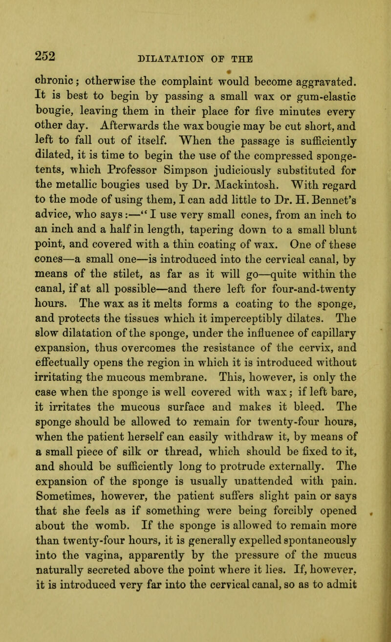 chronic; otherwise the complaint would become aggravated. It is best to begin by passing a small wax or gum-elastic bougie, leaving them in their place for five minutes every other day. Afterwards the wax bougie may be cut short, and left to fall out of itself. When the passage is sufficiently dilated, it is time to begin the use of the compressed sponge- tents, which Professor Simpson judiciously substituted for the metallic bougies used by Dr. Mackintosh. With regard to the mode of using them, I can add little to Dr. H. Bennet's advice, who says :— I use very small cones, from an inch to an inch and a half in length, tapering down to a small blunt point, and covered with a thin coating of wax. One of these cones—a small one—is introduced into the cervical canal, by means of the stilet, as far as it will go—quite within the canal, if at all possible—and there left for four-and-twenty hours. The wax as it melts forms a coating to the sponge, and protects the tissues which it imperceptibly dilates. The slow dilatation of the sponge, under the influence of capillary expansion, thus overcomes the resistance of the cervix, and effectually opens the region in which it is introduced without irritating the mucous membrane. This, however, is only the case when the sponge is well covered with wax; if left bare, it irritates the mucous surface and makes it bleed. The sponge should be allowed to remain for twenty-four hours, when the patient herself can easily withdraw it, by means of a small piece of silk or thread, which should be fixed to it, and should be sufficiently long to protrude externally. The expansion of the sponge is usually unattended with pain. Sometimes, however, the patient suffers slight pain or says that she feels as if something were being forcibly opened . about the womb. If the sponge is allowed to remain more than twenty-four hours, it is generally expelled spontaneously into the vagina, apparently by the pressure of the mucus naturally secreted above the point where it lies. If, however, it is introduced very far into the cervical canal, so as to admit