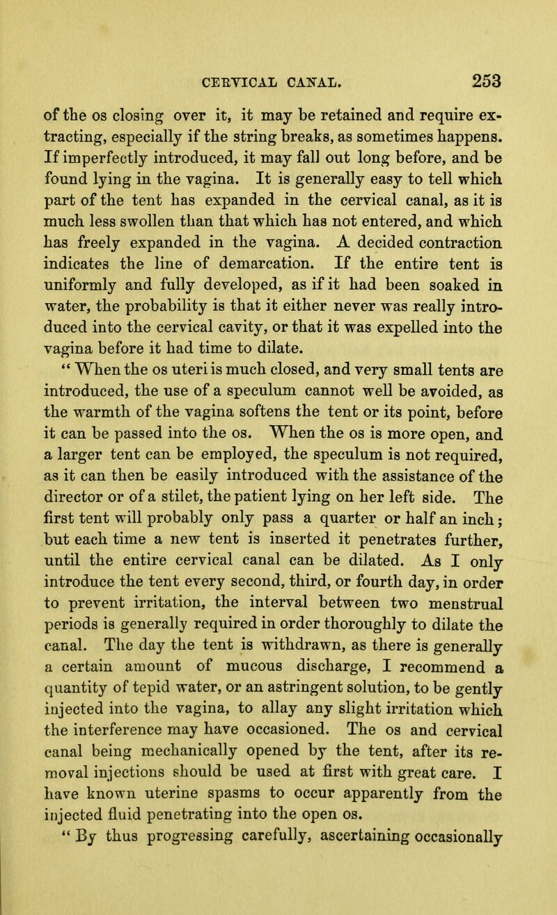 of tlie OS closing over it, it may be retained and require ex- tracting, especially if tlie string breaks, as sometimes happens. If imperfectly introduced, it may fall out long before, and be found lying in the vagina. It is generally easy to tell which part of the tent has expanded in the cervical canal, as it is much less swollen than that which has not entered, and which has freely expanded in the vagina. A decided contraction indicates the line of demarcation. If the entire tent is uniformly and fully developed, as if it had been soaked in water, the probability is that it either never was really intro- duced into the cervical cavity, or that it was expelled into the vagina before it had time to dilate.  When the os uteri is much closed, and very small tents are introduced, the use of a speculum cannot well be avoided, as the warmth of the vagina softens the tent or its point, before it can be passed into the os. When the os is more open, and a larger tent can be employed, the speculum is not required, as it can then be easily introduced with the assistance of the director or of a stilet, the patient lying on her left side. The first tent will probably only pass a quarter or half an inch; but each time a new tent is inserted it penetrates further, until the entire cervical canal can be dilated. As I only introduce the tent every second, third, or fourth day, in order to prevent irritation, the interval between two menstrual periods is generally required in order thoroughly to dilate the canal. The day the tent is withdrawn, as there is generally a certain amount of mucous discharge, I recommend a quantity of tepid water, or an astringent solution, to be gently injected into the vagina, to allay any slight irritation which the interference may have occasioned. The os and cervical canal being mechanically opened by the tent, after its re- moval injections should be used at first with great care. I have known uterine spasms to occur apparently from the injected fluid penetrating into the open os.  By thus progressing carefully, ascertaining occasionally