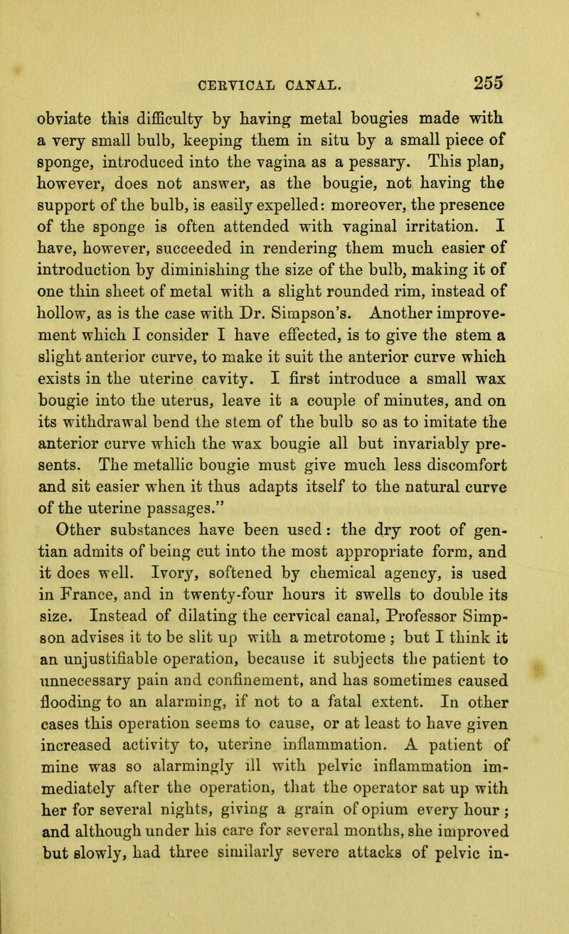 obviate tkis difficulty by having metal bougies made with a very small bulb, keeping them in situ by a small piece of sponge, introduced into the vagina as a pessary. This plan, however, does not answer, as the bougie, not having the support of the bulb, is easily expelled: moreover, the presence of the sponge is often attended with vaginal irritation, I have, however, succeeded in rendering them much easier of introduction by diminishing the size of the bulb, making it of one thin sheet of metal with a slight rounded rim, instead of hollow, as is the case with Dr. Simpson's. Another improve- ment which I consider I have effected, is to give the stem a slight anterior curve, to make it suit the anterior curve which exists in the uterine cavity. I first introduce a small wax bougie into the uterus, leave it a couple of minutes, and on its withdrawal bend the stem of the bulb so as to imitate the anterior curve which the wax bougie all but invariably pre- sents. The metallic bougie must give much less discomfort and sit easier when it thus adapts itself to the natural curve of the uterine passages. Other substances have been used: the dry root of gen- tian admits of being cut into the most appropriate form, and it does well. Ivor}'', softened by chemical agency, is used in France, and in twenty-four hours it swells to double its size. Instead of dilating the cervical canal. Professor Simp- son advises it to be slit up with a metrotome ; but I think it an unjustifiable operation, because it subjects the patient to unnecessary pain and confinement, and has sometimes caused flooding to an alarming, if not to a fatal extent. In other cases this operation seems to cause, or at least to have given increased activity to, uterine inflammation. A patient of mine was so alarmingly ill with pelvic inflammation im- mediately after the operation, that the operator sat up with her for several nights, giving a grain of opium every hour ; and although under his care for several months, she improved but slowly, had three similarly severe attacks of pelvic in-