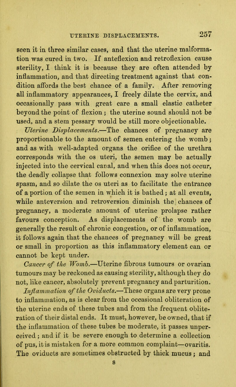 TTEEINE DISPLACEMENTS. seen it in tbree similar cases, and that the uterine malforma- tion was cured in two. If anteflexion and retroflexion cause sterility, I think it is because they are often attended by inflammation, and that directing treatment against that con- dition affords the best chance of a family. After removing all inflammatory appearances, I freely dilate the cervix, and occasionally pass with great care a small elastic catheter beyond the point of flexion ; the uterine sound should not be used, and a stem pessary would be still more objectionable. Uterine Displacements.—The chances of pregnancy are proportionable to the amount of semen entering the womb; and as with well-adapted organs the orifice of the urethra corresponds with the os uteri, the semen may be actually injected into the cervical cacal, and when this does not occur, the deadly collapse that follows connexion may solve uterine spasm, and so dilate the os uteri as to facilitate the entrance of a portion of the semen in which it is bathed ; at all events, while anteversion and retroversion diminish the ■ chances of pregnancy, a moderate amount of uterine prolapse rather favours conception. As displacements of the womb are generally the result of chronic congestion, or of inflammation, it follows again that the chances of pregnancy will be great or small in proportion as this inflammatory element can or cannot be kept under. Cancer of the Womb.—Uterine fibrous tumours or ovarian tumours may be reckoned as causing sterility, although they do not, like cancer, absolutely prevent pregnancy and parturition. Injlammation of the Oviducts.—These organs are very prone to inflammation, as is clear from the occasional obliteration of the uterine ends of these tubes and from the frequent oblite- ration of their distal ends. It must, however, be owned, that if the inflammation of these tubes be moderate, it passes unper- ceived ; and if it be severe enough to determine a collection of pus, it is mistaken for a more common complaint—ovaritis. The oviducts are sometimes obstructed by thick mucus ; and s