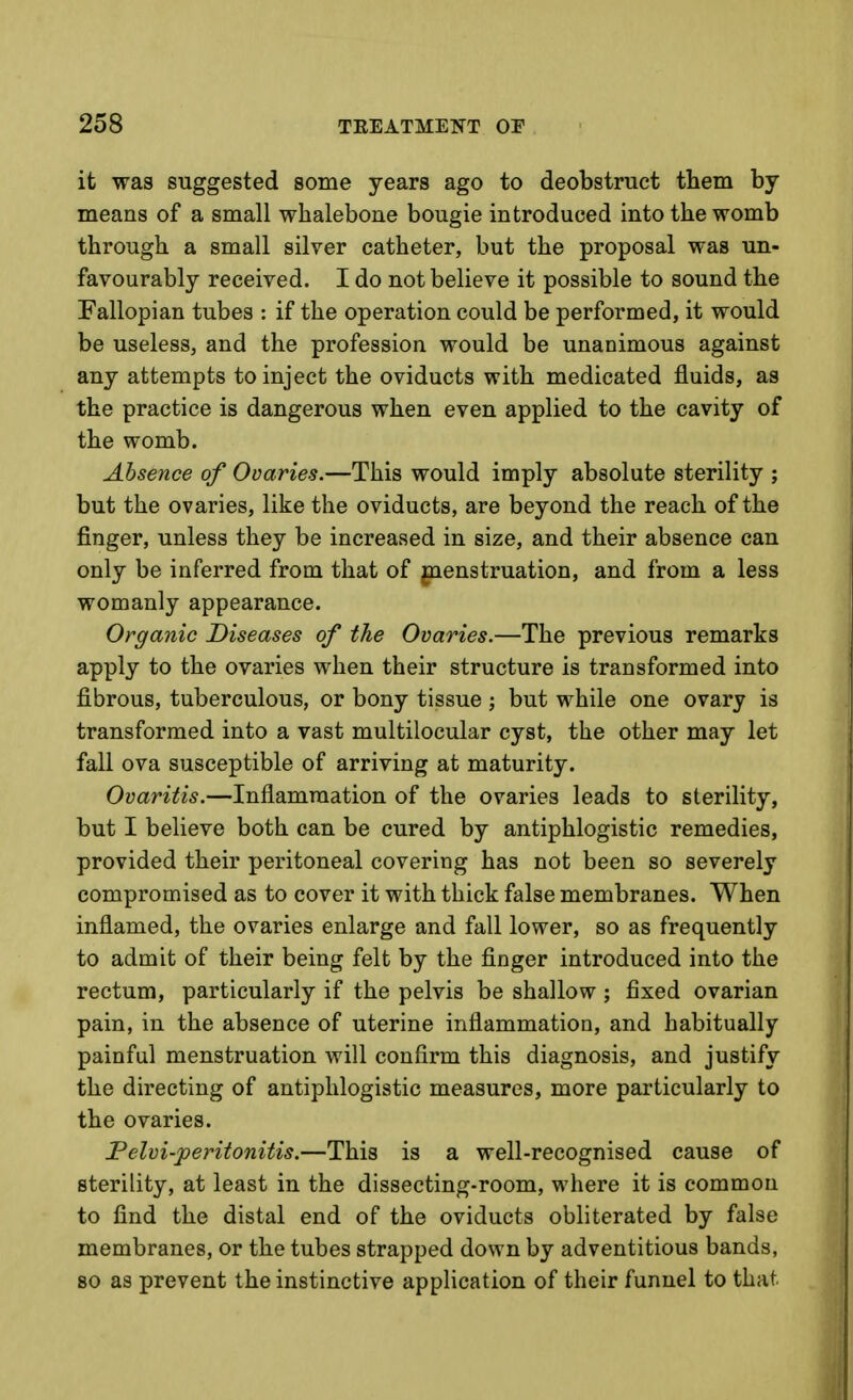 it was suggested some years ago to deobstruct them by means of a small whalebone bougie introduced into the womb through a small silver catheter, but the proposal was un- favourably received. I do not believe it possible to sound the Fallopian tubes : if the operation could be performed, it would be useless, and the profession would be unanimous against any attempts to inject the oviducts with medicated fluids, as the practice is dangerous when even applied to the cavity of the womb. Absence of Ovaries.—This would imply absolute sterility ; but the ovaries, like the oviducts, are beyond the reach of the finger, unless they be increased in size, and their absence can only be inferred from that of gienstruation, and from a less womanly appearance. Organic Diseases of the Ovaries.—The previous remarks apply to the ovaries when their structure is transformed into fibrous, tuberculous, or bony tissue ; but while one ovary is transformed into a vast multilocular cyst, the other may let fall ova susceptible of arriving at maturity. Ovaritis.—Inflammation of the ovaries leads to sterility, but I believe both can be cured by antiphlogistic remedies, provided their peritoneal covering has not been so severely compromised as to cover it with thick false membranes. When inflamed, the ovaries enlarge and fall lower, so as frequently to admit of their being felt by the finger introduced into the rectum, particularly if the pelvis be shallow ; fixed ovarian pain, in the absence of uterine inflammation, and habitually painful menstruation will confirm this diagnosis, and justify the directing of antiphlogistic measures, more particularly to the ovaries. Pelvi-jperitonitis.—This is a well-recognised cause of sterility, at least in the dissecting-room, where it is common to find the distal end of the oviducts obliterated by false membranes, or the tubes strapped down by adventitious bands, 80 as prevent the instinctive application of their funnel to that