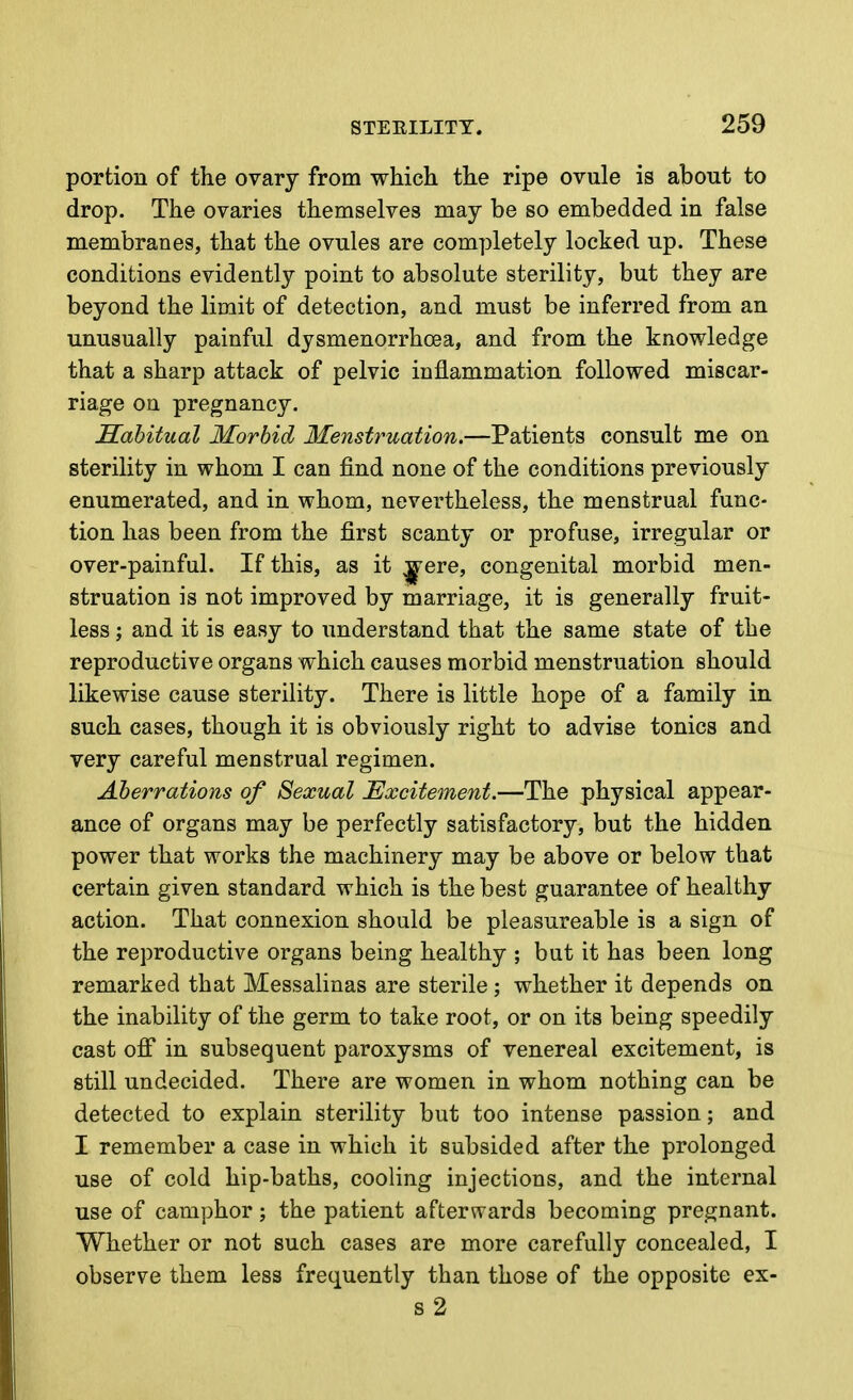 portion of the ovary from which the ripe ovule is about to drop. The ovaries themselves may be so embedded in false membranes, that the ovules are completely locked up. These conditions evidently point to absolute sterility, but they are beyond the limit of detection, and must be inferred from an unusually painful dysmenorrhoea, and from the knowledge that a sharp attack of pelvic inflammation followed miscar- riage on pregnancy. Sahitual Morbid Menstruation.—Patients consult me on sterility in whom I can find none of the conditions previously enumerated, and in whom, nevertheless, the menstrual func- tion has been from the first scanty or profuse, irregular or over-painful. If this, as it ^ere, congenital morbid men- struation is not improved by marriage, it is generally fruit- less ; and it is easy to understand that the same state of the reproductive organs which causes morbid menstruation should likewise cause sterility. There is little hope of a family in such cases, though it is obviously right to advise tonics and very careful menstrual regimen. Aberrations of Sexual Excitement.—The physical appear- ance of organs may be perfectly satisfactory, but the hidden power that works the machinery may be above or below that certain given standard which is the best guarantee of healthy action. That connexion should be pleasureable is a sign of the reproductive organs being healthy ; but it has been long remarked that Messalinas are sterile ; whether it depends on the inability of the germ to take root, or on its being speedily cast ofi in subsequent paroxysms of venereal excitement, is still undecided. There are women in whom nothing can be detected to explain sterility but too intense passion; and I remember a case in which it subsided after the prolonged use of cold hip-baths, cooling injections, and the internal use of camphor; the patient afterwards becoming pregnant. Whether or not such cases are more carefully concealed, I observe them less frequently than those of the opposite ex- s2