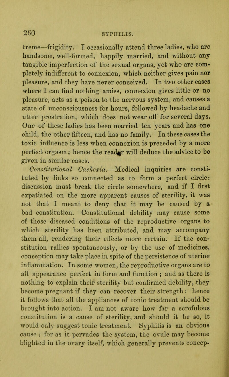 treme—frigidity. I occasionally attend three ladies, wlio are handsome, well-formed, happily married, and without any tangible imperfection of the sexual organs, yet who are com- pletely indifferent to connexion, which neither gives pain nor pleasure, and they have never conceived. In two other cases where I can find nothing amiss, connexion gives little or no pleasure, acts as a poison to the nervous system, and causes a state of unconsciousness for hours, followed by headache and utter prostration, which does not wear off for several days. One of these ladies has been married ten years and has one child, the other fifteen, and has no family. In these cases the toxic influence is less when connexion is preceded by a more perfect orgasm; hence the read^ir will deduce the advice to be given in similar cases. Constitutional Cachexia.—Medical inquiries are consti- tuted by links so connected as to form a perfect circle: discussion must break the circle somewhere, and if I first expatiated on the more apparent causes of sterility, it was not that I meant to deny that it may be caused by a bad constitution. Constitutional debility may cause some of those diseased conditions of the reproductive organs to which sterility has been attributed, and may accompany them all, rendering their effects more certain. If the con- stitution rallies spontaneously, or by the use of medicines, conception may take place in spite of the persistence of uterine inflammation. In some women, the reproductive organs are to all appearance perfect in form and function ; and as there is nothing to explain their sterility but confirmed debility, they become pregnant if they can recover their strength : hence it follows that all the appliances of tonic treatment should be brought into action. I am not aware how far a scrofulous constitution is a cause of sterility, and should it be so, it would only suggest tonic treatment. Syphilis is an obvious cause ; for as it pervades the system, the ovule may become blighted in the ovary itself, which generally prevents concep-