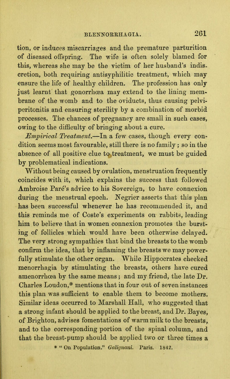 tion, or induces miscarriages and the premature parturition of diseased offspring. The wife is often solely blamed for this, whereas she may be the victim of her husband's indis- cretion, both requiring antisyphilitic treatment, which may ensure the life of healthy children. The profession has only just learnt that gonorrhoea may extend to the lining mem- brane of the womb and to the oviducts, thus causing pelvi- peritonitis and ensuring sterility by a combination of morbid processes. The chances of pregnancy are small in such cases, owing to the difficulty of bringing about a cure. JEm^irical Treatment.—In a few cases, though every con- dition seems most favourable, still there is no family; so in the absence of all positive clue to,treatment, we must be guided by problematical indications. Without being caused by ovulation, menstruation frequently coincides with it, which explains the success that followed Ambroise Fare's advice to his Sovereign, to have connexion during the menstrual epoch. Negrier asserts that this plan has been successful whenever he has recommended it, and this reminds me of Coste's experiments on rabbits, leading him to believe that in women connexion promotes the burst- ing of follicles which would have been otherwise delayed. The very strong sympathies that bind the breasts to the womb confirm the idea, that by inflaming the breasts we may power- fully stimulate the other organ. While Hippocrates checked monorrhagia by stimulating the breasts, others have cured amenorrhoea by the same means ; and my friend, the late Dr. Charles Loudon,* mentions that in four out of seven instances this plan was sufficient to enable them to become mothers. Similar ideas occurred to Marshall Hall, who suggested that a strong infant should be applied to the breast, and Dr. Bayes, of Brighton, advises fomentations of warm milk to the breasts, and to the corresponding portion of the spinal column, and that the breast-pump should be applied two or three times a *  On Population. Galignani. Paris. 1842.