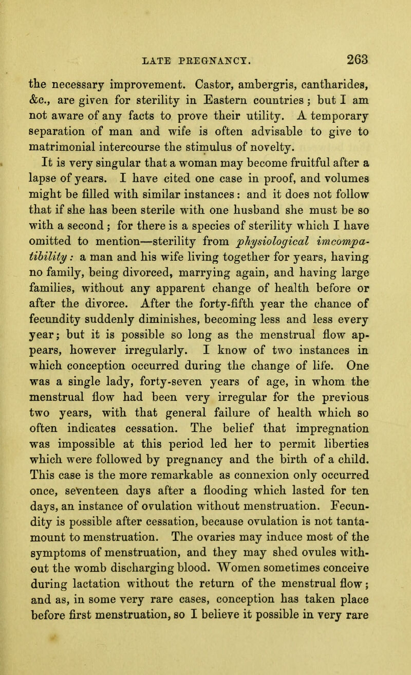 the necessary improvement. Castor, ambergris, cantliarides, &c., are given for sterility in Eastern countries ; but I am not aware of any facts to prove their utility. A temporary separation of man and wife is often advisable to give to matrimonial intercourse the stiraulus of novelty. It is very singular that a woman may become fruitful after a lapse of years. I have cited one case in proof, and volumes might be filled with similar instances : and it does not follow that if she has been sterile with one husband she must be so with a second ; for there is a species of sterility which I have omitted to mention—sterility from physiological imcomjpa- tihility: a man and his wife living together for years, having no family, being divorced, marrying again, and having large families, without any apparent change of health before or after the divorce. After the forty-fifth year the chance of fecundity suddenly diminishes, becoming less and less every year; but it is possible so long as the menstrual flow ap- pears, however irregularly. I know of two instances in which conception occurred during the change of life. One was a single lady, forty-seven years of age, in whom the menstrual flow had been very irregular for the previous two years, with that general failure of health which so often indicates cessation. The belief that impregnation was impossible at this period led her to permit liberties which were followed by pregnancy and the birth of a child. This case is the more remarkable as connexion only occurred once, seventeen days after a flooding which lasted for ten days, an instance of ovulation without menstruation. Fecun- dity is possible after cessation, because ovulation is not tanta- mount to menstruation. The ovaries may induce most of the symptoms of menstruation, and they may shed ovules with- out the womb discharging blood. Women sometimes conceive during lactation without the return of the menstrual flow; and as, in some very rare cases, conception has taken place before first menstruation, so I believe it possible in very rare