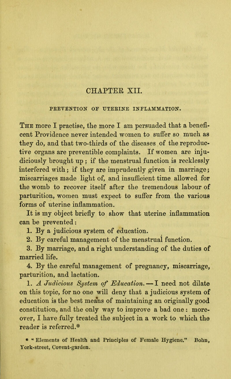 CHAPTEE XII. PEEVENTION OF UTEEINE INFLAMMATION. The more I practise, the more I am persuaded that a benefi- cent Providence never intended women to suffer so much as they do, and that two-thirds of the diseases of the reproduc- tive organs are preventible complaints. If women are inju- diciously brought up ; if the menstrual function is recklessly interfered with; if they are imprudently given in marriage; miscarriages made light of, and insufficient time allowed for the womb to recover itself after the tremendous labour of parturition, women must expect to suffer from the various forms of uterine inflammation. It is my object briefly to show that uterine inflammation can be prevented: 1. By a judicious system of education. 2. By careful management of the menstrual function. 3. By marriage, and a right understanding of the duties of married life. 4. By the careful management of pregnancy, miscarriage, parturition, and lactation. 1. A Judicious Sj/stem of Education. — I need not dilate on this topic, for no one will deny that a judicious system of education is the best means of maintaining an originally good constitution, and the only way to improve a bad one : more- over, I have fully treated the subject in a work to which the reader is referred.* *  Elements of Health and Principles of Female Hygiene. Bohn, York-street, Covent-garden.