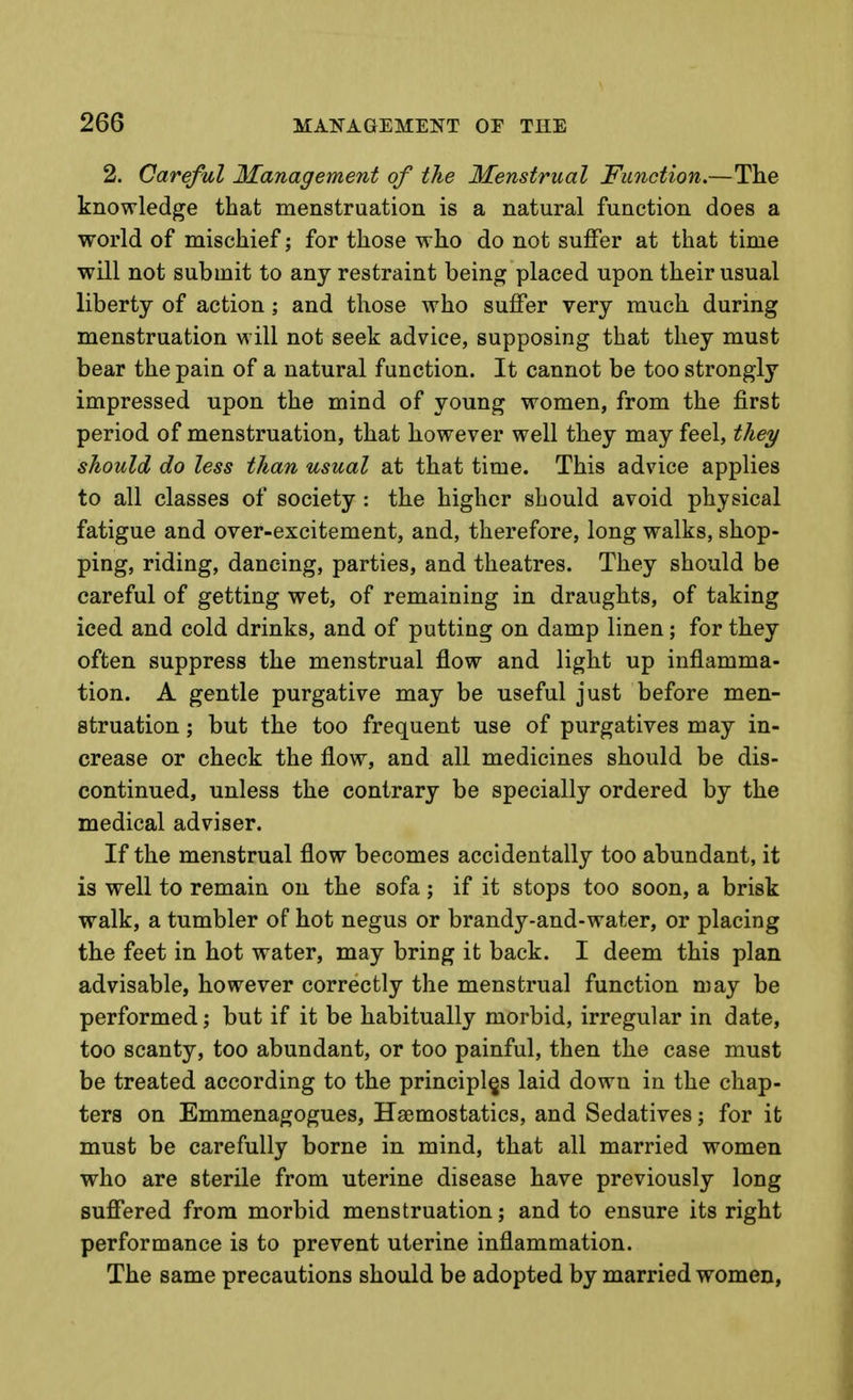 2. Careful 3Ianagement of the Menstrual Function.—The knowledge that menstruation is a natural function does a world of mischief; for those who do not suffer at that time will not submit to any restraint being placed upon their usual liberty of action; and those who suffer very much during menstruation will not seek advice, supposing that they must bear the pain of a natural function. It cannot be too strongly impressed upon the mind of young women, from the first period of menstruation, that however well they may feel, they should do less than usual at that time. This advice applies to all classes of society : the higher should avoid physical fatigue and over-excitement, and, therefore, long walks, shop- ping, riding, dancing, parties, and theatres. They should be careful of getting wet, of remaining in draughts, of taking iced and cold drinks, and of putting on damp linen; for they often suppress the menstrual flow and light up inflamma- tion. A gentle purgative may be useful just before men- struation ; but the too frequent use of purgatives may in- crease or check the flow, and all medicines should be dis- continued, unless the contrary be specially ordered by the medical adviser. If the menstrual flow becomes accidentally too abundant, it is well to remain on the sofa; if it stops too soon, a brisk walk, a tumbler of hot negus or brandy-and-water, or placing the feet in hot water, may bring it back. I deem this plan advisable, however correctly the menstrual function may be performed; but if it be habitually morbid, irregular in date, too scanty, too abundant, or too painful, then the case must be treated according to the principles laid down in the chap- ters on Emmenagogues, Haemostatics, and Sedatives; for it must be carefully borne in mind, that all married women who are sterile from uterine disease have previously long suffered from morbid menstruation; and to ensure its right performance is to prevent uterine inflammation. The same precautions should be adopted by married women,