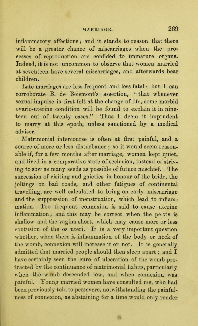 inflammatory affections; and it stands to reason tliat there will be a greater chance of miscarriages when the pro- cesses of reproduction are confided to immature organs. Indeed, it is not uncommon to observe that women married at seventeen have several miscarriages, and afterwards bear children. Late marriages are less frequent and less fatal; but I can corroborate B. de Boismont's assertion,  that whenever sexual impulse is first felt at the change of life, some morbid ovario-uterine condition will be found to explain it in nine- teen out of twenty cases. Thus I deem it imprudent to marry at this epoch, unless sanctioned by a medical adviser. Matrimonial intercourse is often at first painful, and a source of more or less disturbance ; so it would seem reason- able if, for a few months after marriage, women kept quiet, and lived in a comparative state of seclusion, instead of striv- ing to sow as many seeds as possible of future mischief. The succession of visiting and gaieties in honour of the bride, the joltings on bad roads, and other fatigues of continental travelling, are well calculated to bring on early miscarriage and the suppression of menstruation, which lead to inflam- mation. Too frequent connexion is said to cause uterine inflammation; and this may be correct when the pelvis is shallow and the vagina short, which may cause more or less contusion of the os uteri. It is a very important question whether, when there is inflammation of the body or neck of the womb, connexion will increase it or not. It is generally admitted that married people should then sleep apart; and I have certainly seen the cure of ulceration of the womb pro- trcicted by the continuance of matrimonial habits, particularly when the womb descended low, and when connexion was painful. Young married women have consulted me, who had been previously told to persevere, notwithstanding the painful- ness of connexion, as abstaining for a time would only render