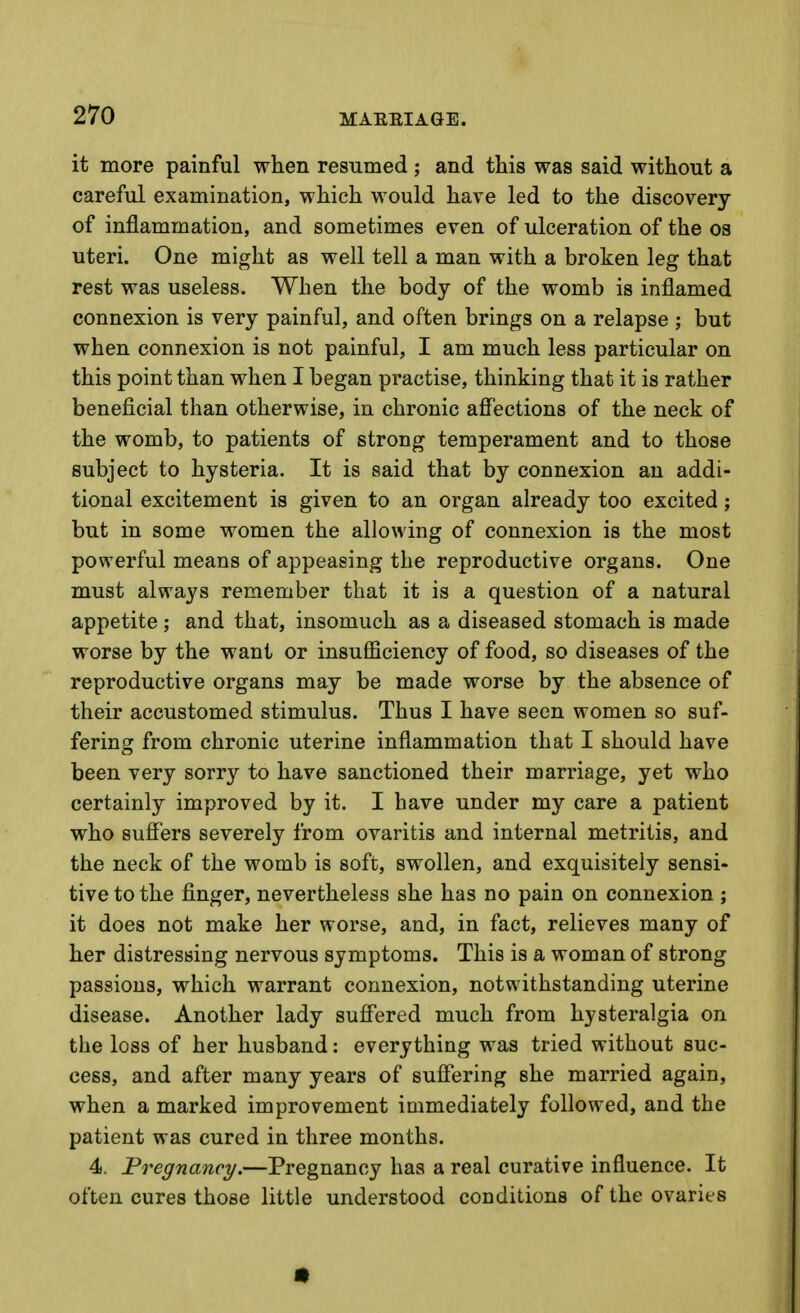 it more painful when resumed ; and this was said without a careful examination, which would have led to the discovery of inflammation, and sometimes even of ulceration of the os uteri. One might as well tell a man with a broken leg that rest was useless. When the body of the womb is inflamed connexion is very painful, and often brings on a relapse ; but when connexion is not painful, I am much less particular on this point than when I began practise, thinking that it is rather beneficial than otherwise, in chronic affections of the neck of the womb, to patients of strong temperament and to those subject to hysteria. It is said that by connexion an addi- tional excitement is given to an organ already too excited; but in some women the allowing of connexion is the most powerful means of appeasing the reproductive organs. One must always remember that it is a question of a natural appetite; and that, insomuch as a diseased stomach is made worse by the want or insufficiency of food, so diseases of the reproductive organs may be made worse by the absence of their accustomed stimulus. Thus I have seen women so suf- fering from chronic uterine inflammation that I should have been very sorry to have sanctioned their marriage, yet who certainly improved by it. I have under my care a patient who suffers severely from ovaritis and internal metritis, and the neck of the womb is soft, swollen, and exquisitely sensi- tive to the finger, nevertheless she has no pain on connexion ; it does not make her worse, and, in fact, relieves many of her distressing nervous symptoms. This is a woman of strong passions, which warrant connexion, notwithstanding uterine disease. Another lady suff'ered much from hysteralgia on the loss of her husband: everything was tried without suc- cess, and after many years of suffering she married again, when a marked improvement immediately followed, and the patient was cured in three months. 4. Pregnancy.—Pregnancy has a real curative influence. It often cures those little understood conditions of the ovaries