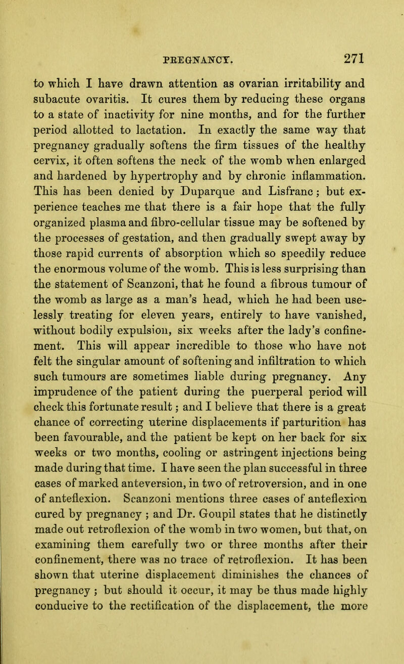 to which I have drawn attention as ovarian irritabih'ty and subacute ovaritis. It cures them by reducing these organs to a state of inactivity for nine months, and for the further period allotted to lactation. In exactly the same way that pregnancy gradually softens the firm tissues of the healthy cervix, it often softens the neck of the womb when enlarged and hardened by hypertrophy and by chronic inflammation. This has been denied by Duparque and Lisfranc; but ex- perience teaches me that there is a fair hope that the fully organized plasma and fibro-cellular tissue may be softened by the processes of gestation, and then gradually swept away by those rapid currents of absorption which so speedily reduce the enormous volume of the womb. This is less surprising than the statement of Scanzoni, that he found a fibrous tumour of the womb as large as a man's head, which he had been use- lessly treating for eleven years, entirely to have vanished, without bodily expulsion, six weeks after the lady's confine- ment. This will appear incredible to those who have not felt the singular amount of softening and infiltration to which such tumours are sometimes liable during pregnancy. Any imprudence of the patient during the puerperal period will check this fortunate result; and I believe that there is a great chance of correcting uterine displacements if parturition has been favourable, and the patient be kept on her back for six weeks or two months, cooling or astringent injections being made during that time. I have seen the plan successful in three cases of marked anteversion, in two of retroversion, and in one of anteflexion. Scanzoni mentions three cases of anteflexion cured by pregnancy ; and Dr. Goupil states that he distinctly made out retroflexion of the womb in two women, but that, on examining them carefully two or three months after their confinement, there was no trace of retroflexion. It has been shown that uterine displacement diminishes the chances of pregnancy ; but should it occur, it may be thus made highly conducive to the rectification of the displacement, the more