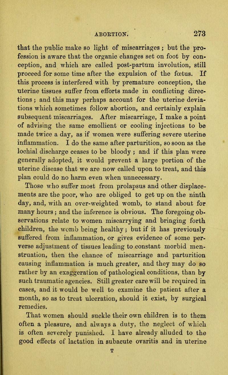 that the public make so light of miscarriages ; but the pro- fession is aware that the organic changes set on foot by con- ception, and which are called post-partum involution, still proceed for some time after the expulsion of the foetus. If this process is interfered with by premature conception, the uterine tissues suflPer from efforts made in conflicting direc- tions ; and this may perhaps account for the uterine devia- tions which sometimes follow abortion, and certainly explain subsequent miscarriages. After miscarriage, I make a point of advising the same emollient or cooling injections to be made twice a day, as if women were suffering severe uterine inflammation. I do the same after parturition, so soon as the lochial discharge ceases to be bloody ; and if this plan were generally adopted, it would prevent a large portion of the uterine disease that we are now called upon to treat, and this plan could do no harm even when unnecessary. Those who suffer most from prolapsus and other displace- ments are the poor, who are obliged to get up on the ninth day, and, with an over-weighted womb, to stand about for many hours ; and the inference is obvious. The foregoing ob- servations relate to women miscarrying and bringing forth children, the womb being healthy; but if it has previously suffered from inflammation, or gives evidence of some per- verse adjustment of tissues leading to constant morbid men- struation, then the chance of miscarriage and parturition causing inflammation is much greater, and they may do so rather by an exaggeration of pathological conditions, than by such traumatic agencies. Still greater care will be required in cases, and it would be well to examine the patient after a month, so as to treat ulceration, should it exist, by surgical remedies. That women should suckle their own children is to them often a pleasure, and always a duty, the neglect of which is often severely punished. I have already alluded to the good effects of lactation in subacute ovaritis and in uterine T