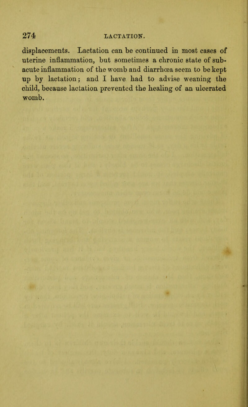 displacements. Lactation can be continued in most cases of uterine inflammation, but sometimes a chronic state of sub- acute inflammation of the womb and diarrhoea seem to be kept up by lactation; and I have had to advise weaning the child, because lactation prevented the healing of an ulcerated womb.