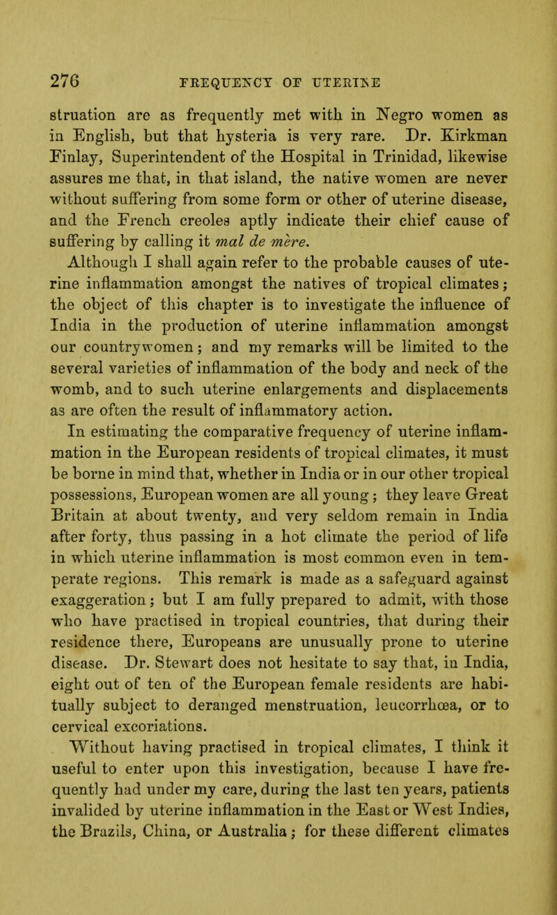 struation are as frequently met with, in ISTegro women as in English, but that hysteria is very rare. Dr. Xirkman Finlay, Superintendent of the Hospital in Trinidad, likewise assures me that, in that island, the native women are never without suffering from some form or other of uterine disease, and the French Creoles aptly indicate their chief cause of suffering by calling it mal de mere. Although I shall again refer to the probable causes of ute- rine inflammation amongst the natives of tropical climates; the object of this chapter is to investigate the influence of India in the production of uterine inflammation amongst our countrywomen; and my remarks will be limited to the several varieties of inflammation of the body and neck of the womb, and to such uterine enlargements and displacements as are often the result of inflammatory action. In estimating the comparative frequency of uterine inflam- mation in the European residents of tropical climates, it must be borne in mind that, whether in India or in our other tropical possessions, European women are all young; they leave Great Britain at about twenty, and very seldom remain in India after forty, thus passing in a hot climate the period of life in which uterine inflammation is most common even in tem- perate regions. This remark is made as a safeguard against exaggeration; but I am fully prepared to admit, with those who have practised in tropical countries, that during their residence there, Europeans are unusually prone to uterine disease. Dr. Stewart does not hesitate to say that, in India, eight out of ten of the European female residents are habi- tually subject to deranged menstruation, leucorrhcea, or to cervical excoriations. Without having practised in tropical climates, I think it useful to enter upon this investigation, because I have fre- quently had under my care, during the last ten years, patients invalided by uterine inflammation in the East or West Indies, the Brazils, China, or Australia; for these different climates