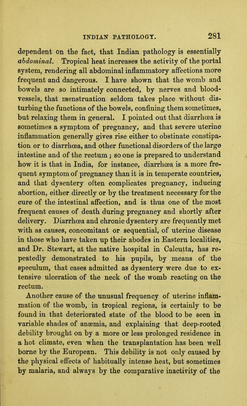 dependent on the fact, that Indian pathology is essentially abdominal. Tropical heat increases the activity of the portal system, rendering all abdominal inflammatory afifections more frequent and dangerous. I have shown that the womb and bowels are so intimately connected, by nerves and blood- vessels, that menstruation seldom takes place without dis- turbing the functions of the bowels, confining them sometimes, but relaxing them in general. I pointed out that diarrhoea is sometimes a symptom of pregnancy, and that severe uterine inflammation generally gives rise either to obstinate constipa- tion or to diarrhoea, and other functional disorders of the largo intestine and of the rectum ; so one is prepared to understand how it is that in India, for instance, diarrhoea is a more fre- quent symptom of pregnancy than it is in temperate countries, and that dysentery often complicates pregnancy, inducing abortion, either directly or by the treatment necessary for the cure of the intestinal affection, and is thus one of the most frequent causes of death during pregnancy and shortly after delivery. Diarrhoea and chronic dysentery are frequently met with as causes, concomitant or sequential, of uterine disease in those who have taken up their abodes in Eastern localities, and Dr. Stewart, at the native hospital in Calcutta, has re- peatedly demonstrated to his pupils, by means of the speculum, that cases admitted as dysentery were due to ex- tensive ulceration of the neck of the womb reacting on the rectum. Another cause of the unusual frequency of uterine inflam- mation of the womb, in tropical regions, is certainly to be found in that deteriorated state of the blood to be seen in variable shades of anaemia, and explaining that deep-rooted debility brought on by a more or less prolonged residence in a hot climate, even when the transplantation has been well borne by the European. This debility is not only caused by the physical effects of habitually intense heat, but sometimes by malaria, and always by the comparative inactivity of the