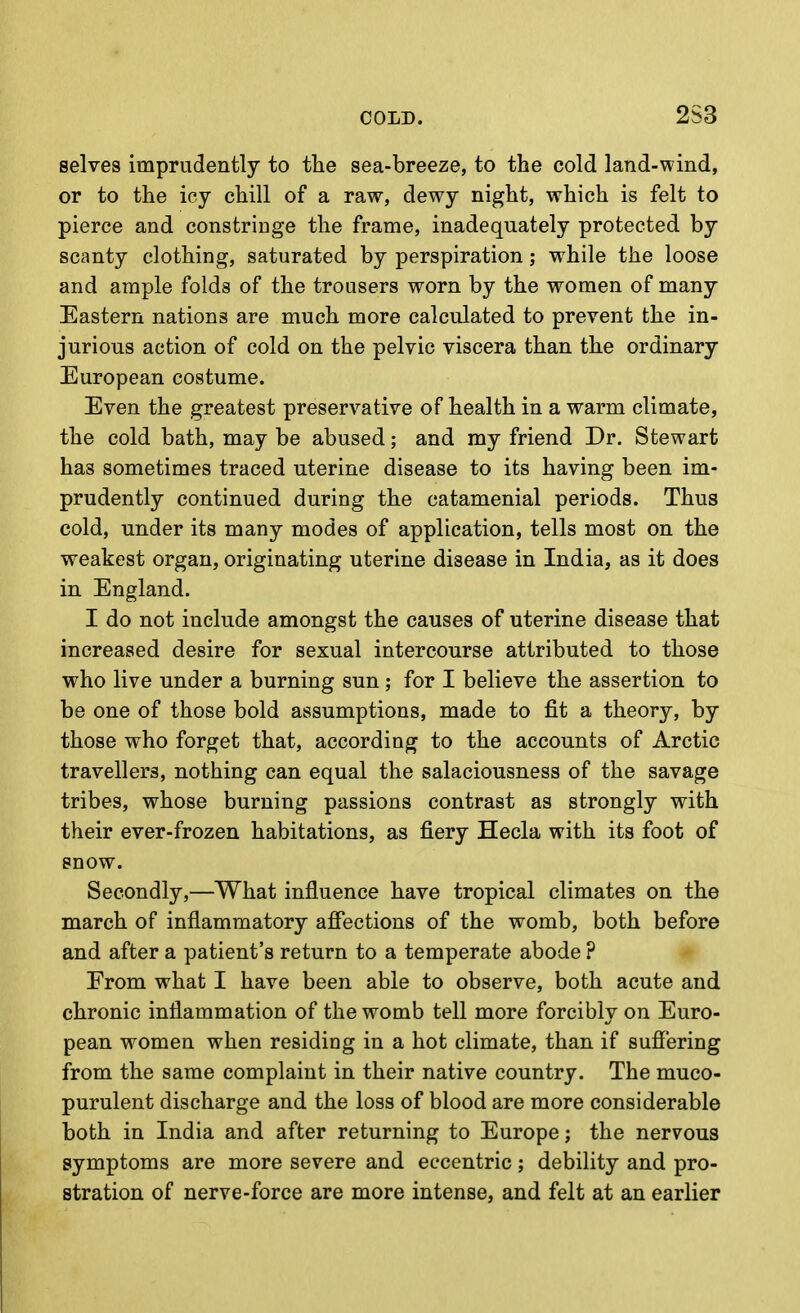 selves imprudently to the sea-breeze, to the cold land-wind, or to the icy chill of a raw, dewy night, which is felt to pierce and constringe the frame, inadequately protected by scanty clothing, saturated by perspiration; while the loose and ample folds of the trousers worn by the women of many Eastern nations are much more calculated to prevent the in- jurious action of cold on the pelvic viscera than the ordinary European costume. Even the greatest preservative of health in a warm climate, the cold bath, may be abused; and my friend Dr. Stewart has sometimes traced uterine disease to its having been im- prudently continued during the catamenial periods. Thus cold, under its many modes of application, tells most on the weakest organ, originating uterine disease in India, as it does in England. I do not include amongst the causes of uterine disease that increased desire for sexual intercourse attributed to those who live under a burning sun ; for I believe the assertion to be one of those bold assumptions, made to fit a theory, by those who forget that, according to the accounts of Arctic travellers, nothing can equal the salaciousness of the savage tribes, whose burning passions contrast as strongly with their ever-frozen habitations, as fiery Hecla with its foot of snow. Secondly,—What influence have tropical climates on the inarch of inflammatory affections of the womb, both before and after a patient's return to a temperate abode ? Erom what I have been able to observe, both acute and chronic inflammation of the womb tell more forcibly on Euro- pean women when residing in a hot climate, than if suffering from the same complaint in their native country. The muco- purulent discharge and the loss of blood are more considerable both in India and after returning to Europe; the nervous symptoms are more severe and eccentric; debility and pro- stration of nerve-force are more intense, and felt at an earlier