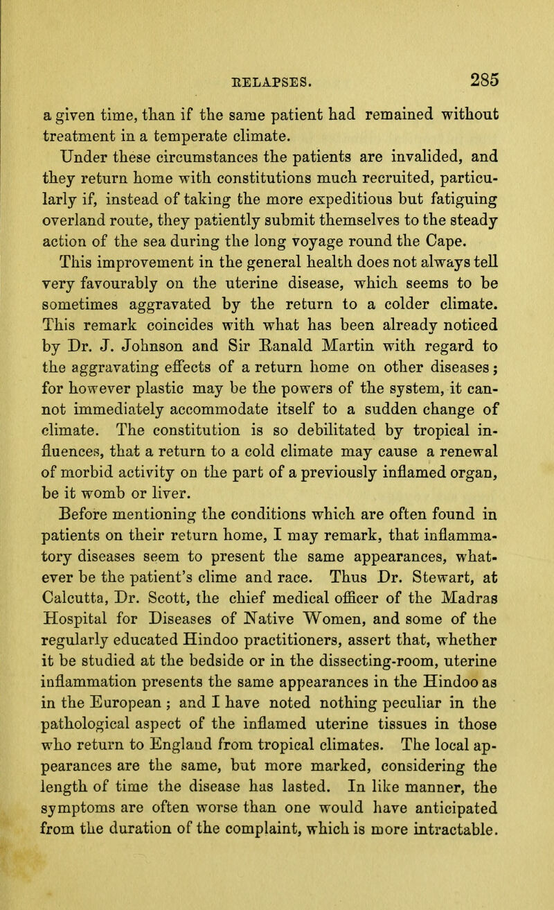 a given time, than if the same patient had remained without treatment in a temperate climate. Under these circumstances the patients are invalided, and they return home with constitutions much recruited, particu- larly if, instead of taking the more expeditious but fatiguing overland route, they patiently submit themselves to the steady action of the sea during the long voyage round the Cape. This improvement in the general health does not always tell very favourably on the uterine disease, which seems to be sometimes aggravated by the return to a colder climate. This remark coincides with what has been already noticed by Dr. J. Johnson and Sir Eanald Martin with regard to the aggravating effects of a return home on other diseases; for however plastic may be the powers of the system, it can- not immediately accommodate itself to a sudden change of climate. The constitution is so debilitated by tropical in- fluences, that a return to a cold climate may cause a renewal of morbid activity on the part of a previously inflamed organ, be it womb or liver. Before mentioning the conditions which are often found in patients on their return home, I may remark, that inflamma- tory diseases seem to present the same appearances, what- ever be the patient's clime and race. Thus Dr. Stewart, at Calcutta, Dr. Scott, the chief medical officer of the Madras Hospital for Diseases of Native Women, and some of the regularly educated Hindoo practitioners, assert that, whether it be studied at the bedside or in the dissecting-room, uterine inflammation presents the same appearances in the Hindoo as in the European ; and I have noted nothing peculiar in the pathological aspect of the inflamed uterine tissues in those who return to England from tropical climates. The local ap- pearances are the same, but more marked, considering the length of time the disease has lasted. In like manner, the symptoms are often worse than one would have anticipated from the duration of the complaint, which is more intractable.