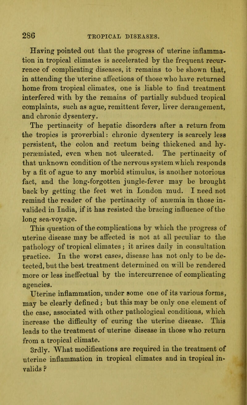 Having pointed out that the progress of uterine inflamma- tion in tropical climates is accelerated by the frequent recur- rence of complicating diseases, it remains to be shown that, in attending the uterine affections of those who have returned home from tropical climates, one is liable to find treatment interfered with by the remains of partially subdued tropical complaints, such as ague, remittent fever, liver derangement, and chronic dysentery. The pertinacity of hepatic disorders after a return from the tropics is proverbial: chronic dysentery is scarcely less persistent, the colon and rectum being thickened and hy- persemiated, even when not ulcerated. The pertinacity of that unknown condition of the nervous system which responds by a fit of ague to any morbid stimulus, is another notorious fact, and the long-forgotten jungle-fever may be brought back by getting the feet wet in London mud. I need not remind the reader of the pertinacity of anasmia in those in- valided in India, if it has resisted the bracing influence of the long sea-voyage. This question of the complications by which the progress of uterine disease may be afi'ected is not at all peculiar to the pathology of tropical climates ; it arises daily in consultation practice. In the worst cases, disease has not only to be de- tected, but the best treatment determined on will be rendered more or less ineffectual by the intercurrence of complicating agencies. Uterine inflammation, under some one of its various forms, may be clearly defined ; but this may be only one element of the case, associated with other pathological conditions, which increase the diflficulty of curing the uterine disease. This leads to the treatment of uterine disease in those who return from a tropical climate. 3rdly. What modifications are required in the treatment of uterine inflammation in tropical climates and in tropical in- valids ?