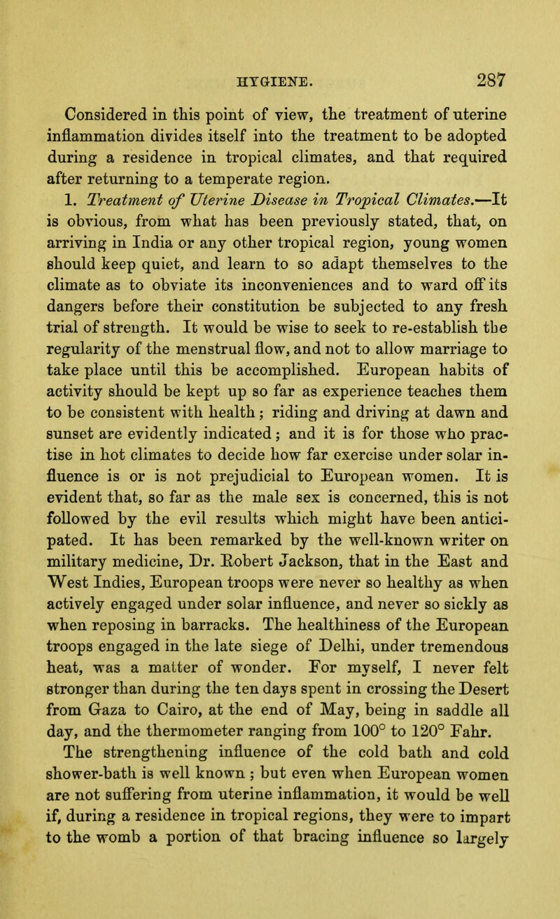 Considered in this point of view, the treatment of uterine inflammation divides itself into the treatment to be adopted during a residence in tropical climates, and that required after returning to a temperate region. 1. Treatment of Uterine Disease in Tropical Climates.—It is obvious, from what has been previously stated, that, on arriving in India or any other tropical region, young women should keep quiet, and learn to so adapt themselves to the climate as to obviate its inconveniences and to ward ofi its dangers before their constitution be subjected to any fresh trial of strength. It would be wise to seek to re-establish the regularity of the menstrual flow, and not to allow marriage to take place until this be accomplished. European habits of activity should be kept up so far as experience teaches them to be consistent with health; riding and driving at dawn and sunset are evidently indicated; and it is for those who prac- tise in hot climates to decide how far exercise under solar in- fluence is or is not prejudicial to European women. It is evident that, so far as the male sex is concerned, this is not followed by the evil results which might have been antici- pated. It has been remarked by the well-known writer on military medicine. Dr. Hobert Jackson, that in the East and West Indies, European troops were never so healthy as when actively engaged under solar influence, and never so sickly as when reposing in barracks. The healthiness of the European troops engaged in the late siege of Delhi, under tremendous heat, was a matter of wonder. For myself, I never felt stronger than during the ten days spent in crossing the Desert from Graza to Cairo, at the end of May, being in saddle all day, and the thermometer ranging from 100° to 120° Eahr. The strengthening influence of the cold bath and cold shower-bath is well known ; but even when European women are not suffering from uterine inflammation, it would be well if, during a residence in tropical regions, they were to impart to the womb a portion of that bracing influence so largely