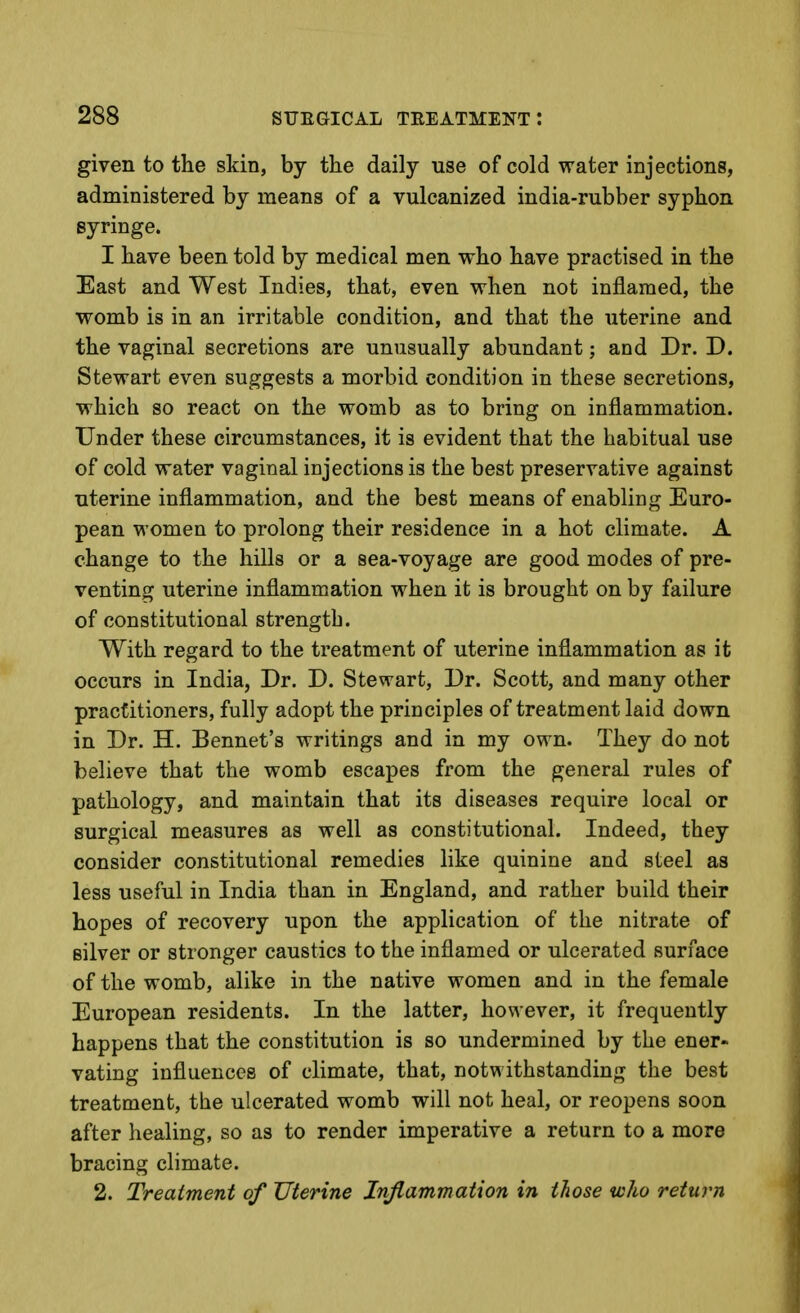 given to the skin, by the daily use of cold water injections, administered by means of a vulcanized india-rubber syphon syringe. I have been told by medical men who have practised in the East and West Indies, that, even when not inflamed, the womb is in an irritable condition, and that the uterine and the vaginal secretions are unusually abundant; and Dr. D. Stewart even suggests a morbid condition in these secretions, which so react on the womb as to bring on inflammation. Under these circumstances, it is evident that the habitual use of cold water vaginal injections is the best preservative against uterine inflammation, and the best means of enabling Euro- pean women to prolong their residence in a hot climate. A change to the hills or a sea-voyage are good modes of pre- venting uterine inflammation when it is brought on by failure of constitutional strength. With regard to the treatment of uterine inflammation as it occurs in India, Dr. D. Stewart, Dr. Scott, and many other practitioners, fully adopt the principles of treatment laid down in Dr. H. Bennet's writings and in my own. They do not believe that the womb escapes from the general rules of pathology, and maintain that its diseases require local or surgical measures as well as constitutional. Indeed, they consider constitutional remedies like quinine and steel as less useful in India than in England, and rather build their hopes of recovery upon the application of the nitrate of silver or stronger caustics to the inflamed or ulcerated surface of the womb, alike in the native women and in the female European residents. In the latter, however, it frequently happens that the constitution is so undermined by the ener- vating influences of climate, that, notwithstanding the best treatment, the ulcerated womb will not heal, or reopens soon after healing, so as to render imperative a return to a more bracing climate. 2. Treatment of Uterine Inflammation in those who return