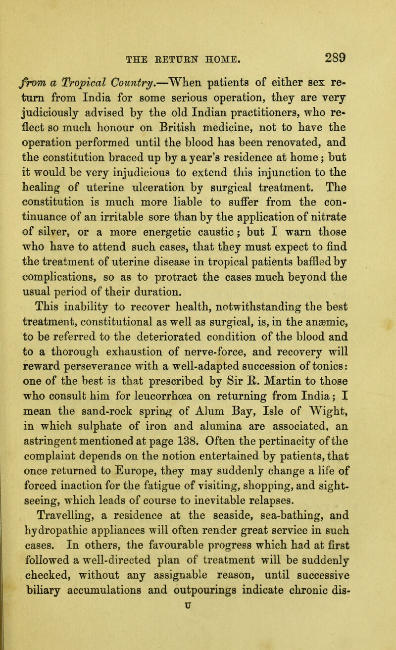 frt)m a Tropical Country.—When patients of either sex re- turn from India for some serious operation, they are very judiciously advised by the old Indian practitioners, who re- flect so much honour on British medicine, not to have the operation performed until the blood has been renovated, and the constitution braced up by a year's residence at home; but it would be very injudicious to extend this injunction to the healing of uterine ulceration by surgical treatment. The constitution is much more liable to suffer from the con- tinuance of an irritable sore than by the application of nitrate of silver, or a more energetic caustic; but I warn those who have to attend such cases, that they must expect to find the treatment of uterine disease in tropical patients baffled by complications, so as to protract the cases much beyond the usual period of their duration. This inability to recover health, notwithstanding the best treatment, constitutional as well as surgical, is, in the anaemic, to be referred to the deteriorated condition of the blood and to a thorough exhaustion of nerve-force, and recovery will reward perseverance with a well-adapted succession of tonics: one of the best is that prescribed by Sir R. Martin to those who consult him for leucorrhoea on returning from India; I mean the sand-rock spring of Alum Bay, Isle of Wight, in which sulphate of iron and alumina are associated, an astringent mentioned at page 138. Often the pertinacity of the complaint depends on the notion entertained by patients, that once returned to Europe, they may suddenly change a life of forced inaction for the fatigue of visiting, shopping, and sight- seeing, which leads of course to inevitable relapses. Travelling, a residence at the seaside, sea-bathing, and hydropathic appliances will often render great service in such cases. In others, the favourable progress which had at first followed a well-directed plan of treatment will be suddenly checked, without any assignable reason, until successive biliary accumulations and outpourings indicate chronic dis- u