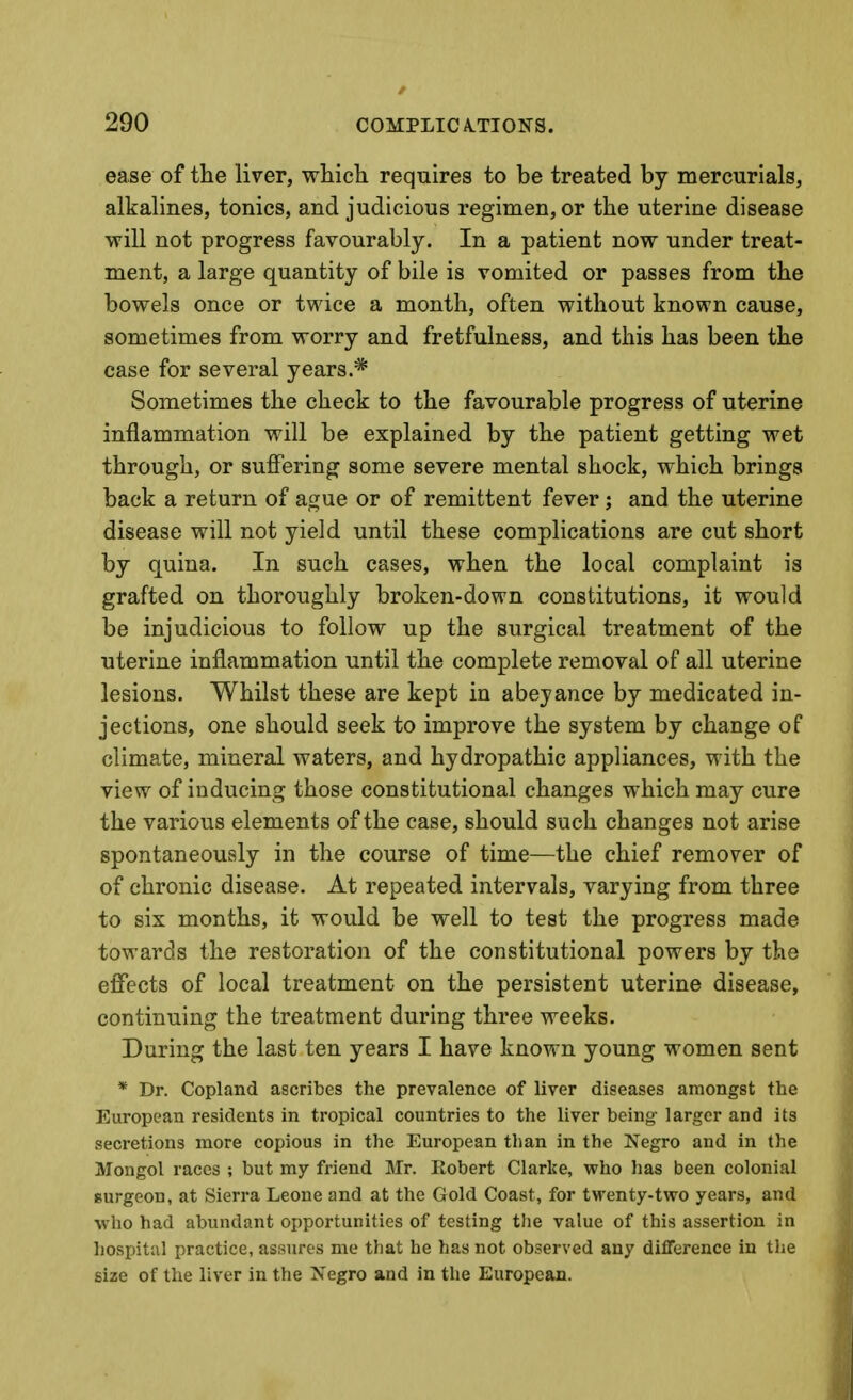 ease of the liver, whicli requires to be treated by mercurials, alkalines, tonics, and judicious regimen, or the uterine disease will not progress favourably. In a patient now under treat- ment, a large quantity of bile is vomited or passes from the bowels once or twice a month, often without known cause, sometimes from worry and fretfulness, and this has been the case for several years.* Sometimes the check to the favourable progress of uterine inflammation will be explained by the patient getting wet through, or suflTering some severe mental shock, which brings back a return of ague or of remittent fever; and the uterine disease will not yield until these complications are cut short by quina. In such cases, when the local complaint is grafted on thoroughly broken-down constitutions, it would be injudicious to follow up the surgical treatment of the uterine inflammation until the complete removal of all uterine lesions. Whilst these are kept in abeyance by medicated in- jections, one should seek to improve the system by change of climate, mineral waters, and hydropathic appliances, with the view of inducing those constitutional changes which may cure the various elements of the case, should such changes not arise spontaneously in the course of time—the chief remover of of chronic disease. At repeated intervals, varying from three to six months, it would be well to test the progress made towards the restoration of the constitutional powers by the effects of local treatment on the persistent uterine disease, continuing the treatment during three weeks. During the last ten years I have known young women sent * Dr. Copland ascribes the prevalence of liver diseases amongst the European residents in tropical countries to the liver being- larger and its secretions more copious in the European tlian in the Negro and in the Mongol races ; but my friend Mr. Robert Clarke, who has been colonial Burgeon, at Sierra Leone and at the Gold Coast, for twenty-two years, and who had abundant opportunities of testing the value of this assertion in hospital practice, assures me that he has not observed any difference in the size of the liver in the Xegro and in the European.