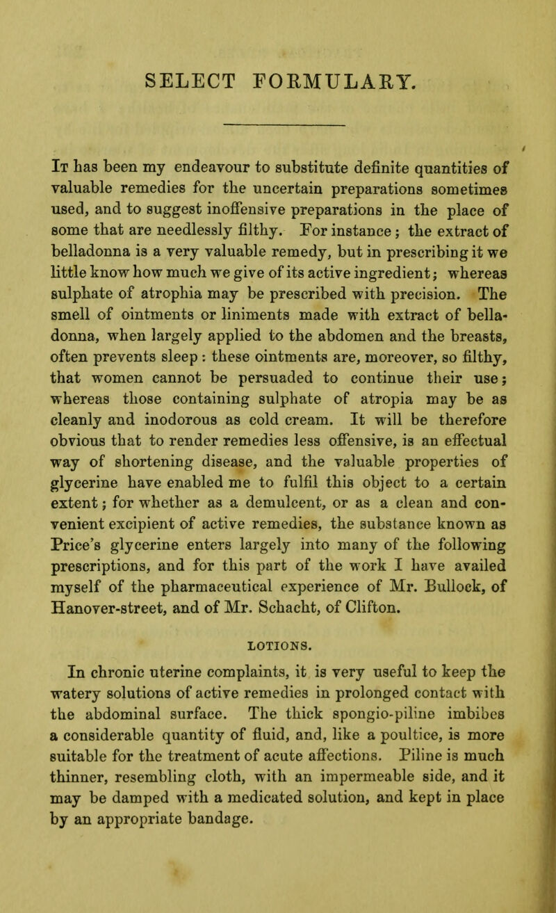 SELECT FOEMULAEY. It has been my endeavour to substitute definite quantities of valuable remedies for the uncertain preparations sometimes used, and to suggest inoffensive preparations in the place of some that are needlessly filthy. For instance; the extract of belladonna is a very valuable remedy, but in prescribing it we little know how much we give of its active ingredient; whereas sulphate of atrophia may be prescribed with precision. The smell of ointments or liniments made with extract of bella- donna, when largely applied to the abdomen and the breasts, often prevents sleep : these ointments are, moreover, so filthy, that women cannot be persuaded to continue their use; whereas those containing sulphate of atropia may be as cleanly and inodorous as cold cream. It will be therefore obvious that to render remedies less offensive, is an effectual way of shortening disease, and the valuable properties of glycerine have enabled me to fulfil this object to a certain extent; for whether as a demulcent, or as a clean and con- venient excipient of active remedies, the substance known as Price's glycerine enters largely into many of the following prescriptions, and for this part of the work I have availed myself of the pharmaceutical experience of Mr. Bullock, of Hanover-street, and of Mr. Schacht, of Clifton. LOTIONS. In chronic uterine complaints, it is very useful to keep the watery solutions of active remedies in prolonged contact with the abdominal surface. The thick spongio-piline imbibes a considerable quantity of fluid, and, like a poultice, is more suitable for the treatment of acute affections. Piline is much thinner, resembling cloth, with an impermeable side, and it may be damped with a medicated solution, and kept in place by an appropriate bandage.