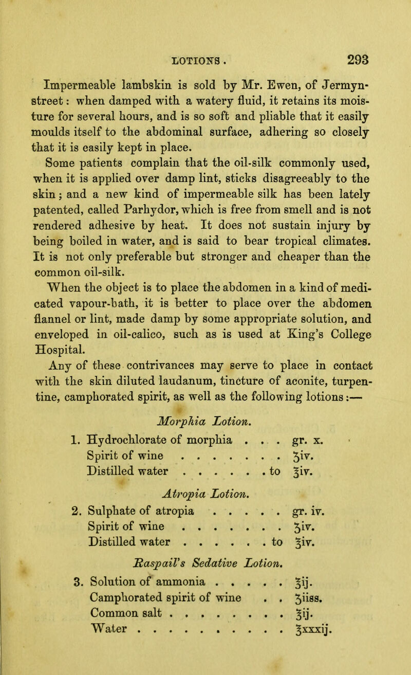 Impermeable lambskin is sold by Mr. Ewen, of Jermyn- street: when damped with a watery fluid, it retains its mois- ture for several hours, and is so soft and pliable that it easily moulds itself to the abdominal surface, adhering so closely that it is easily kept in place. Some patients complain that the oil-silk commonly used, when it is applied over damp lint, sticks disagreeably to the skin; and a new kind of impermeable silk has been lately patented, called Parhydor, which is free from smell and is not rendered adhesive by heat. It does not sustain injury by being boiled in water, and is said to bear tropical climates. It is not only preferable but stronger and cheaper than the common oil-silk. When the object is to place the abdomen in a kind of medi- cated vapour-bath, it is better to place over the abdomen, flannel or lint, made damp by some appropriate solution, and enveloped in oil-calico, such as is used at King's College Hospital. Any of these contrivances may serve to place in contact with the skin diluted laudanum, tincture of aconite, turpen- tine, camphorated spirit, as well as the following lotions:— Morphia Lotion. 1. Hydrochlorate of morphia . . . gr. x. Spirit of wine 5^^* Distilled water to ^iv. Atropia Lotion. 2. Sulphate of atropia gr. iv. Spirit of wine ^iv. Distilled water ...... to %iy. SaspaiVs Sedative Lotion. 3. Solution of ammonia ^ij. Camphorated spirit of wine . . ^lisa. Common salt ^ij. Water ^xxxij.