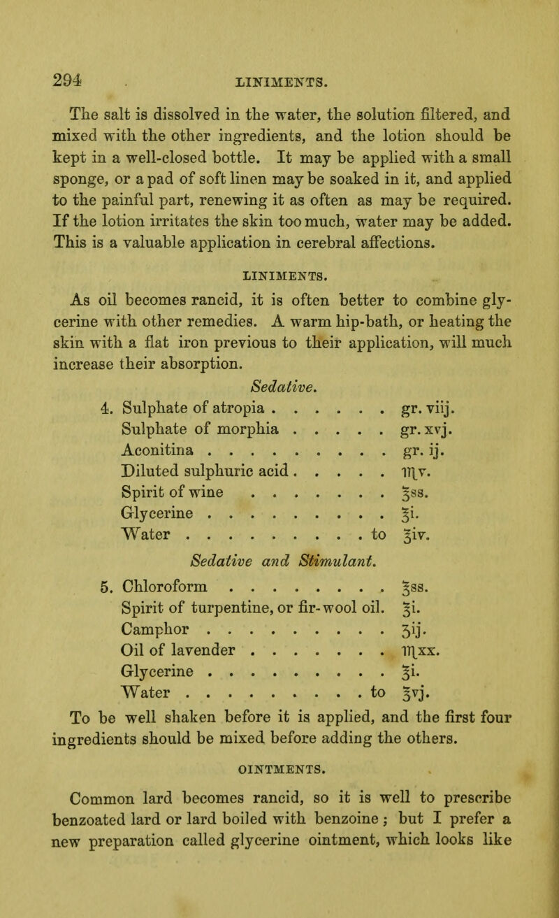 Tlie salt is dissolved in the water, the solution filtered, and mixed with the other ingredients, and the lotion should be kept in a well-closed bottle. It may be applied with a small sponge, or a pad of soft linen may be soaked in it, and applied to the painful part, renewing it as often as may be required. If the lotion irritates the skin too much, water may be added. This is a valuable application in cerebral affections. LINIMENTS. As oil becomes rancid, it is often better to combine gly- cerine with other remedies. A warm hip-bath, or heating the skin with a flat iron previous to their application, will much increase their absorption. Sedative. 4. Sulphate of atropia gr. viij. Sulphate of morphia gr. xvj. Aconitina gr. ij. Diluted sulphuric acid ^y\x. Spirit of wine ^ss. Glycerine ^i. Water to ^iv. Sedative and Stimulant. 5. Chloroform ^ss. Spirit of turpentine, or fir-wool oil. ^i. Camphor 3ij. Oil of lavender 1T|_xx. Glycerine %\. Water to ^vj. To be well shaken before it is applied, and the first four ingredients should be mixed before adding the others. OINTMENTS. Common lard becomes rancid, so it is well to prescribe benzoated lard or lard boiled with benzoine ; but I prefer a new preparation called glycerine ointment, which looks like