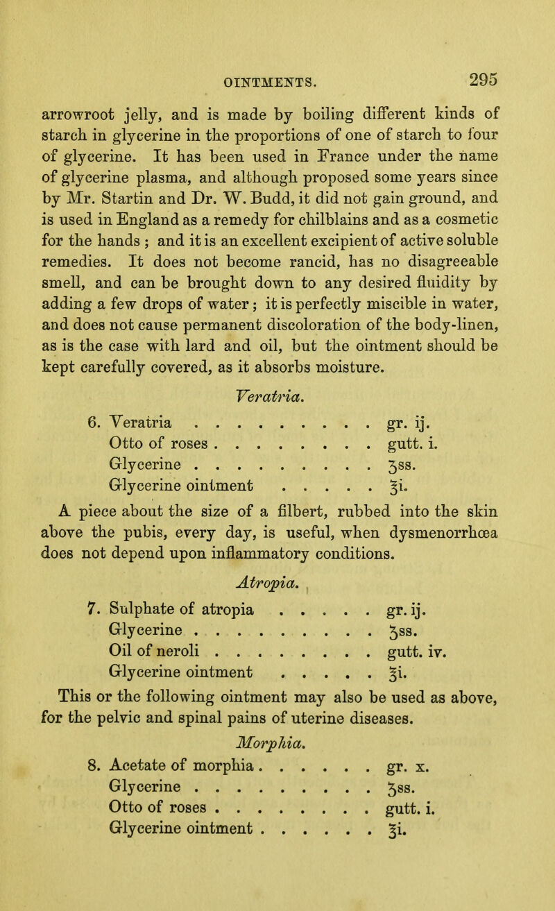 arrowroot jelly, and is made by boiling different kinds of starch in glycerine in the proportions of one of starch to four of glycerine. It has been used in France under the name of glycerine plasma, and although proposed some years since by Mr. Startin and Dr, W. Budd, it did not gain ground, and is used in England as a remedy for chilblains and as a cosmetic for the hands ; and it is an excellent excipient of active soluble remedies. It does not become rancid, has no disagreeable smell, and can be brought down to any desired fluidity by adding a few drops of water; it is perfectly miscible in water, and does not cause permanent discoloration of the body-linen, as is the case with lard and oil, but the ointment should be kept carefully covered, as it absorbs moisture. Veratria 6. Veratria Otto of roses .... Glycerine Glycerine ointment A piece about the size of a filbert above the pubis, every day, is useful, when dysmenorrhoea does not depend upon inflammatory conditions. Atropia. 7. Sulphate of atropia gr. ij. Glycerine 5ss. Oil of neroli gutt. iv. Glycerine ointment ^i. This or the following ointment may also be used as above, for the pelvic and spinal pains of uterine diseases. Morphia. 8. Acetate of morphia gr. x. Glycerine 588. Otto of roses gutt. i. Glycerine ointment ^i. • • gr. ij. . . gutt. i. . . 5SS. rubbed into the skin