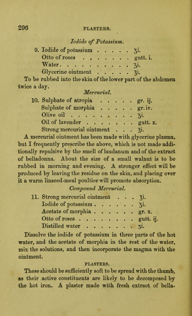 9. gr. IJ. gr. iv. gutt. X. 5i. Iodide of Potassium. Iodide of potassium 5'* Otto of roses . , gutt. i. Water ^i. Glycerine ointment §i. To be rubbed into the skin of the lower part of the abdomen twice a day. Mercurial. 10. Sulphate of atropia . . Sulphate of morphia . . Olive oil Oil of lavender .... Strong mercurial ointment A mercurial ointment has been made with glycerine plasma, but I frequently prescribe the above, which is not made addi- tionally repulsive by the smell of laudanum and of the extract of belladonna. About the size of a small walnut is to be rubbed in morning and evening. A stronger effect will be produced by leaving the residue on the skin, and placing over it a warm linseed-meal poultice will promote absorption. Compound Mercurial. 11. Strong mercurial ointment Iodide of potassium . . . Acetate of morphia . . . Otto of roses Distilled water .... Dissolve the iodide of potassium in three parts of the hot water, and the acetate of morphia in the rest of the water, mix the solutions, and then incorporate the magma with the ointment. PLASTERS. These should be suflBciently soft to be spread with the thumb, as their active constituents are likely to be decomposed by the hot iron. A plaster made with fresh extract of bella- 5i. gr. X. gutt. ij. 5i.