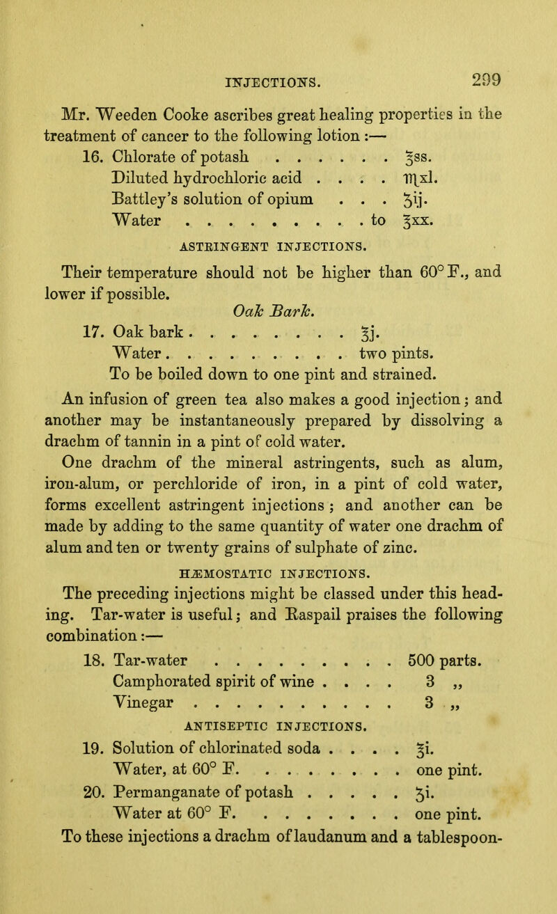 Mr. Weeden Cooke ascribes great healing properties in the treatment of cancer to the following lotion :— 16. Chlorate of potash ^ss. Diluted hydrochloric acid .... n^xl. Battley's solution of opium . . . ^il* Water to ^xx. ASTEINGENT INJECTIONS. Their temperature should not be higher than 60° F., and lower if possible. Oak JBarJc. 17. Oak bark ^j. Water two pints. To be boiled down to one pint and strained. An infusion of green tea also makes a good injection; and another may be instantaneously prepared by dissolving a drachm of tannin in a pint of cold water. One drachm of the mineral astringents, such as alum, iron-alum, or perchloride of iron, in a pint of cold water, forms excellent astringent injections ; and another can be made by adding to the same quantity of water one drachm of alum and ten or twenty grains of sulphate of zinc. HAEMOSTATIC INJECTIONS. The preceding injections might be classed under this head- ing. Tar-water is useful; and Easpail praises the following combination:— 18. Tar-water . 500 parts. Camphorated spirit of wine .... 3 „ Vinegar 3 „ ANTISEPTIC INJECTIONS. 19. Solution of chlorinated soda . . . . ^i. Water, at 60° F one pint. 20. Permanganate of potash 5^- Water at 60° P one pint. To these injections a drachm of laudanum and a tablespoon-