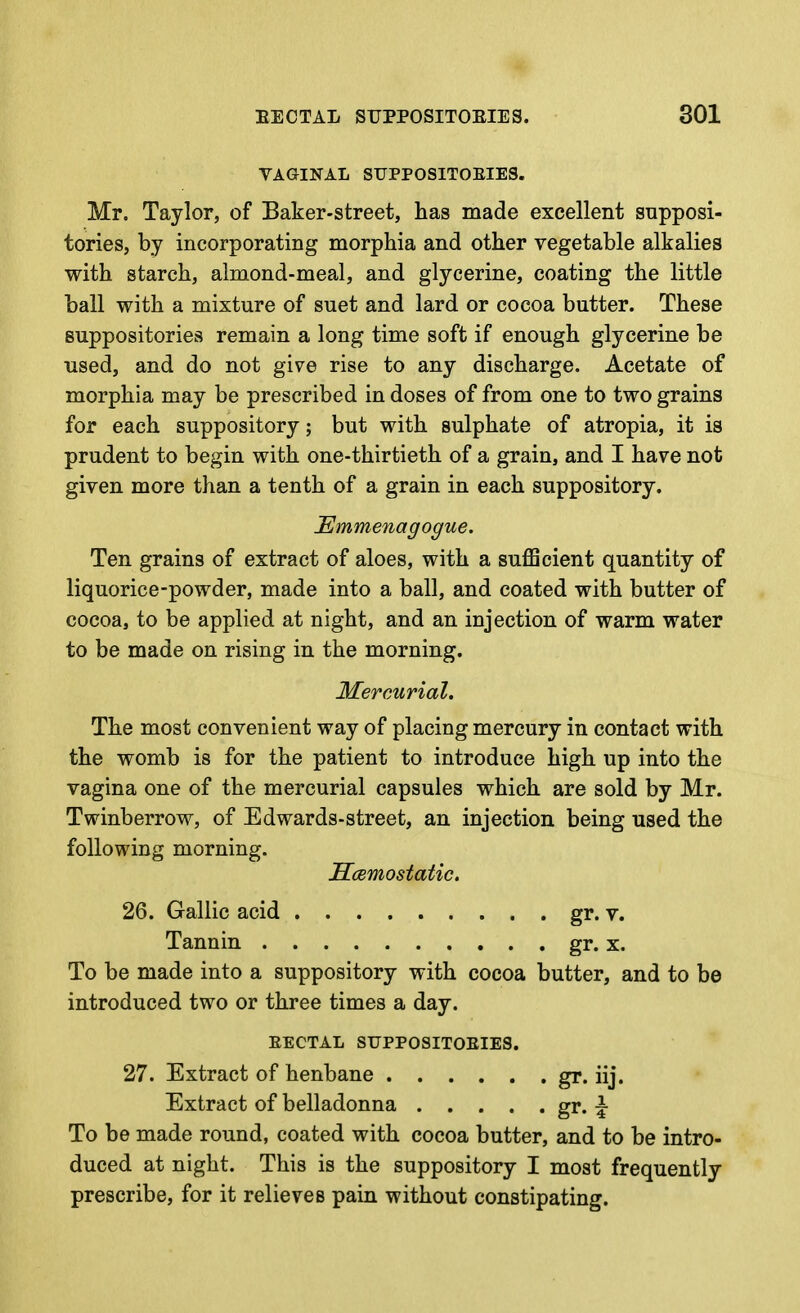 VAGINAL SUPPOSITOEIES. Mr. Taylor, of Baker-street, has made excellent supposi- tories, by incorporating morphia and other vegetable alkalies with starch, almond-meal, and glycerine, coating the little ball with a mixture of suet and lard or cocoa butter. These suppositories remain a long time soft if enough glycerine be used, and do not give rise to any discharge. Acetate of morphia may be prescribed in doses of from one to two grains for each suppository; but with sulphate of atropia, it is prudent to begin with one-thirtieth of a grain, and I have not given more than a tenth of a grain in each suppository. JEmmenagogue. Ten grains of extract of aloes, with a suflScient quantity of liquorice-powder, made into a ball, and coated with butter of cocoa, to be applied at night, and an injection of warm water to be made on rising in the morning. Mercurial, The most convenient way of placing mercury in contact with the womb is for the patient to introduce high up into the vagina one of the mercurial capsules which are sold by Mr. Twinberrow, of Edwards-street, an injection being used the following morning. JScBmostatic. 26. Gallic acid gr. v. Tannin gr. x. To be made into a suppository with cocoa butter, and to be introduced two or three times a day. EECTAL SUPPOSITOEIES. 27. Extract of henbane gr. iij. Extract of belladonna gr* i To be made round, coated with cocoa butter, and to be intro- duced at night. This is the suppository I most frequently prescribe, for it relieves pain without constipating.