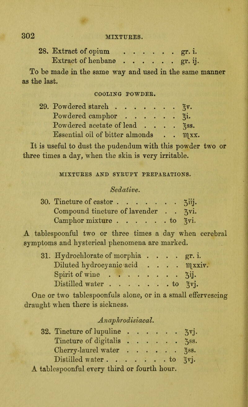 28. Extract of opium gr. i. Extract of henbane gr. ij. To be made in the same way and used in the same manner as the last. COOLING POWDEE. 29. Powdered starch §v. Powdered camphor §i. Powdered acetate of lead .... ^sa. Essential oil of bitter almonds . . I7\xx. It is useful to dust the pudendum with this powder two or three times a day, when the skin is very irritable. MIXTURES AND SYEUPY PEEPAEATIONS. Sedative. 30. Tincture of castor 5iij. Compound tincture of lavender . . 5^1- Camphor mixture to ^vi. A tablespoonful two or three times a day when cerebral symptoms and hysterical phenomena are marked. 31. Hydrochlorate of morphia . . . . gr. i. Diluted hydrocyanic acid .... ll^xxiv. Spirit of wine 5^* Distilled water to ^vj. One or two tablespoonfuls alone, or in a small effervescing draught when there is sickness. Anap/irodistacal. 32. Tincture of lupuline 5^j- Tincture of digitalis 5ss. Cherry-laurel water ^ss. Distilled water to 3vj. A tablespoonful every third or fourth hour.