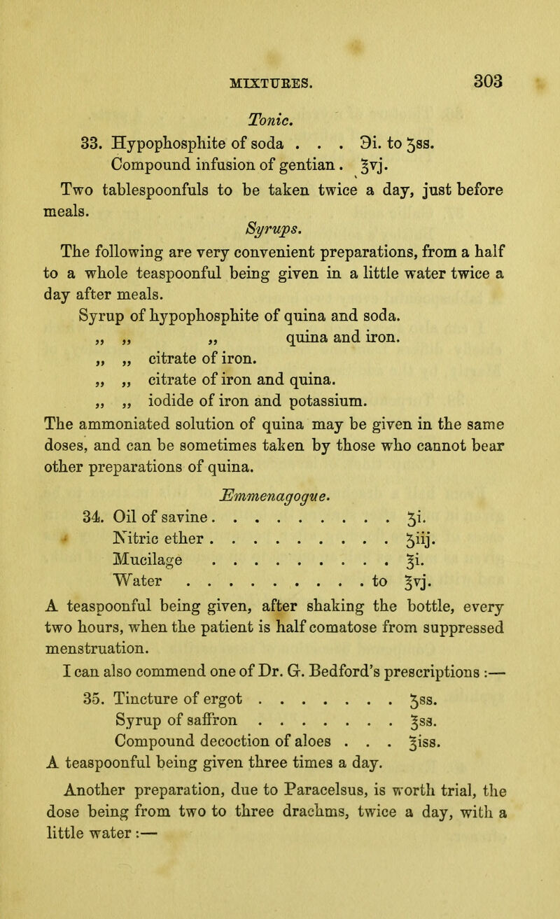 Tonic, 33. Hypophosphite of soda . . . 3i. to 58S. Compound infusion of gentian. ^vj. Two tablespoonfuls to be taken twice a day, just before meals. The following are very convenient preparations, from a half to a whole teaspoonful being given in a little water twice a day after meals. Syrup of hypophosphite of quina and soda. „ „ „ quina and iron. „ „ citrate of iron. „ „ citrate of iron and quina. „ „ iodide of iron and potassium. The ammoniated solution of quina may be given in the same doses, and can be sometimes taken by those who cannot bear other preparations of quina. 34. Oil of savine 5^* •* Kitric ether '^\\\. Mucilage ^i. Water to ^vj. A teaspoonful being given, after shaking the bottle, every two hours, when the patient is half comatose from suppressed menstruation. I can also commend one of Dr. G. Bedford's prescriptions :— 35. Tincture of ergot 5ss. Syrup of saffron ^sa. Compound decoction of aloes . . . ^^ss. A teaspoonful being given three times a day. Another preparation, due to Paracelsus, is worth trial, the dose being from two to three drachms, twice a day, with a little water:—