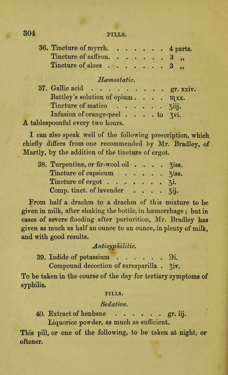 36. Tincture of myrrh 4 parts. Tincture of saffron 3 „ Tincture of aloes 3 „ SiEmostatic. 37. Gallic acid gr. xxir. Battley's solution of opium .... lT].xx. Tincture of matico 5iij. Infusion of orange-peel .... to ^vi. A tablespoonful every two hours. I can also speak well of the following prescription, which chiefly differs from one recommended by Mr. Bradley, of Martly, by the addition of the tincture of ergot. 38. Turpentine, or fir-wool oil ... . ^iss. Tincture of capsicum 5iss. Tincture of ergot 5i. Comp. tinct. of lavender .... From half a drachm to a drachm of this mixture to be given in milk, after shaking the bottle, in hsemorrhage; but in cases of severe flooding after parturition, Mr. Bradley has given as much as half an ounce to an ounce, in plenty of milk, and with good results. Antisyphilitic, 39. Iodide of potassium 3i. Compound decoction of sarsaparilla . ^iv. To be taken in the course of the day for tertiary symptoms of syphilis, PILLS. Sedative. 40. Extract of henbane gr. iij. Liquorice powder, as much as sufEcient. This pill, or one of the following, to be taken at night, or oftener.