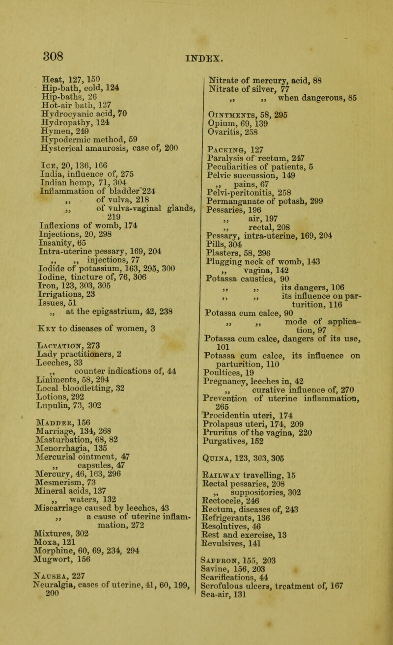 Heat, 127,150 Hip-bath, cold, 124 Hip-baths, 26 Hot-air bath, 127 Hydrocyanic acid, 70 Hydropathy, 124 Hymen, 249 Hypodermic method, 59 Hysterical amaurosis, case of, 200 Ice, 20, 136, 166 India, influence of, 275 Indian hemp, 71, 304 Inflammation of bladder224 „ of Tulva, 218 ,, of Tulva-vaginal gla; 219 Inflexions of womb, 174 Injections, 20, 298 Insanity, 65 Intra-uterine pessary, 169, 204 ,, „ injections, 77 Iodide of potassium, 163, 295, 300 Iodine, tincture of, 76, 306 Iron, 123, 303, 305 Irrigations, 23 Issues, 51 „ at the epigastrium, 42, 238 Kkt to diseases of women, 3 Lactation-, 273 Lady practitioners, 2 Leeches, 33 ,, counter indications of, 44 Liniments, 58, 294 Local bloodletting, 32 Lotions, 292 Lupulin, 73, 302 Madder, 156 Marriage, 134, 268 Masturbation, 68, 82 Menorrhagia, 135 Mercurial ointment, 47 capsules, 47 Mercury, 46,163, 296 Mesmerism, 73 Mineral acids, 137 ,, waters, 132 Miscarriage caused by leeches, 43 ,, a cause of uterine inflam- mation, 272 Mixtures, 302 Moia, 121 Morphine, 60, 69, 234, 294 Mugwort, 156 Nausea, 227 Neuralgia, cases of uterine, 41, 60, 199, 200 Nitrate of mercury, acid, 88 Nitrate of silver, 77 ,, ,, when dangerous, 85 Ointments, 58, 295 Opium, 69, 139 Ovaritis, 258 Packing, 127 Paralysis of rectum, 247 Peculiarities of patients, 5 Pelvic succussion, 149 ,, pains, 67 Pelvi-peritonitis, 258 Permanganate of potash, 299 h Pessaries, 196 „ air, 197 ,, rectal, 208 Pessary, intra-uterine, 169, 204 PiUs, 304 Plasters, 58, 296 Plugging neck of womb, 143 „ vagina, 142 Potassa caustica, 90 „ ,, its dangers, 106 ,, ,, its influence on par- turition, 116 Potassa cum calce, 90 ,, mode of applica- tion, 97 Potassa cum calce, dangers of its use, 101 Potassa cum calce, its influence on parturition, 110 Poultices, 19 Pregnancy, leeches in, 42 „ curative influence of, 270 Prevention of uterine inflammatioii, 265 Procidentia uteri, 174 Prolapsus uteri, 174, 209 Pruritus of the vagina, 220 Purgatives, 152 QxjiNA, 123, 303, 305 Railway travelling, 15 Rectal pessaries, 208 „ suppositories, 302 Rectoceie, 246 Rectum, diseases of, 243 Refrigerants, 136 Resolutives, 46 Rest and exercise, 13 Revulsives, 141 Saffron, 15o, 203 Savine, 156, 203 Scarifications, 44 Scrofulous ulcers, treatment of, 167 Sea-air, 131