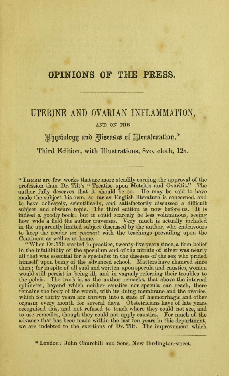 OPINIONS OF THE PRESS. UIEEINE AND OVAEIAN INFLAMMATION, AND ON THE Third Edition, with Illustrations, 8vo, cloth, I'i*.  There are few works that are more steadily earning the approval of the profession than Dr. Tilt's  Treatise upon Metritis and Ovaritis. The author fully deserves that it should be so. He may be said to have made the subject his own, so far as English literature is concerned, and to have delicately, scientifically, and satisfactorily discussed a difficult subject and obscure topic. The third edition is now before us. It is indeed a goodly book; but it could scarcely be less voluminous, seeing how wide a field the author traverses. Very much is actually included in the apparently limited subject discussed by the author, who endeavours to keep the reader au courant with the teachings prevailing upon the Continent as well as at home.  When Dr. TUt started in practice, twenty-five years since, a firm belief in the infaUibility of the speculum and of the nitrate of silver was nearly aU that was essential for a specialist in the diseases of the sex who prided himself upon being of the advanced school. Matters have changed since then; for in spite of all said and written upon specula and caustics, women would still persist in being ill, and in vaguely referring their troubles to the pelvis. The truth is, as the author remarks, that above the internal sphincter, beyond which neither caustics nor specula can reach, there remains the body of the womb, with its lining membrane and the ovaries, which for thii-ty years are thrown into a state of hsemorrhagic and other orgasm every month for several days. Obstetricians have of late years recognised this, and not refused to touch where they could not see, and to use remedies, though they could not apply caustics. For much of the advance that has been made within the last ten years in this department, we are indebted to the exertions of Dr. Tilt. The improvement which