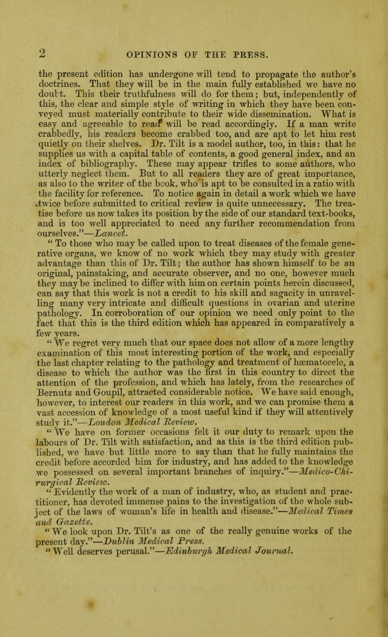 the present edition has undergone will tend to propagate the author's doctrines. That they will be in the main fully established we have no doubt. This their truthfulness will do for them; but, independently of this, the clear and simple style of writing in which they have been con- veyed must materially contribute to their wide dissemination. What is easy and agreeable to reac? will be read accordingly. If a man write crabbedly, his readers become crabbed too, and are apt to let him rest quietly on their shelves. Dr. Tilt is a model author, too, in this: that he supplies us with a capital table of contents, a good general index, and an index of bibliography. These may appear trifles to some authors, who utterly neglect them. But to all readers they are of great importance, as also to the writer of the bcok, who is apt to be consulted in a ratio with the facility for reference. To notice again in detail a work which we have .twice before submitted to critical review is quite unnecessary. The trea- tise before us now takes its position by the side of our standard text-books, and is too well appreciated to need any further recommendation from ourselves.—Lancet.  To those who may be called upon to treat diseases of the female gene- rative organs, we know of no work which they may study with greater advantage than this of Dr. Tilt; the author has shown himself to be an original, painstaking, and accurate observer, and no one, however much they may be inclined to differ with him on certain points herein discussed, can say that this work is not a credit to his skill and sagacity in unravel- ling many very intricate and difficult questions in ovarian and uterine pathology. In corroboration of our opinion we need only point to the fact that this is the third edition which has appeared in comparatively a few years.  We regret very much that our space does not allow of a more lengthy examination of this most interesting portion of the work, and especially the last chapter relating to the pathology and treatment of hoematocele, a disease to which the author was the first in this country to direct the attention of the profession, and which has lately, from the researches of Bernutz and Goupil, attracted considerable notice. We have said enough, however, to interest our readers in this work, and we can promise them a vast accession of knowledge of a most useful kind if they will attentively study it.—London Medical Review.  We have on former occasions felt it our duty to remark upon the labours of Dr. Tilt with satisfaction, and as this is the third edition pub- lished, we have but little more to say than that he fully maintains the credit before accorded him for industry, and has added to the knowledge we possessed on several important branches of inquiry.—Medico-Chi- rurgical Bevieio.  Evidently the work of a man of industry, who, as student and prac- titioner, has devoted immense pains to the investigation of the whole sub- ject of the laws of woman's life in health and disease.—Medical Times and Gazette.  We look upon Dr. Tilt's as one of the really genuine works of the present day.—Dublin Medical Fress. Well deserves perusal.—Edinburgh Medical Journal.