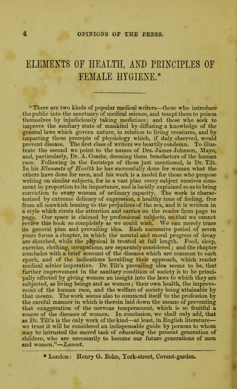 ELEMENTS OF HEALTH, AND PEINCIPLES OF FEMALE HYGIENE *  There are two kinds of popular medical writers—those who introduce the public into the sanctuary of medical science, and tempt them to poison themselves by injudiciously taking medicines; and those who seek to improve the sanitary state of mankind by diffusing a knowledge of the general laws which govern nature, in relation to living creatures, and by imparting those precepts of physiology which, if duly observed, would prevent disease. The first class of writers we heartily condemn. To illus- trate the second we point to the names of Drs. James Johnson, Mayo, and, particularly. Dr. A. Combe, deeming them benefactors of the human race. Following in the footsteps of those just mentioned, is Dr. TUt. In his JElements of Health he has successfully done for women what the others have done for men, and his work is a model for those who propose writing on similar subjects, for in a vast plan every subject receives com- ment in proportion to its importance, and is lucidly explained so as to bring conviction to every woman of ordinary capacity. The work is charac- terized by extreme delicacy of expression, a healthy tone of feeling, free from all mawkish leaning to the prejudices of the sex, and it is written in a style which rivets the attention and carries on the reader from page to page. Our space is claimed by professional subjects, so that we cannot review this book so completely as we could wish. We can merely trace its general plan and prevailing idea. Eaeh successive period of seven years forms a chapter, in which the mental and moral progress of decay are sketched, while the physical is treated at fuU length. Food, sleep, exercise, clothing, occupations, are separately considered; and the chapter concludes with a brief accovmt of the diseases which are common to each epoch, and of the indications heralding their approach, which render medical advice imperative. Dr. Tilt's prevailing idea seems to be, that further improvement in the sanitary condition of society is to be princi- pally effected by giving women an insight into the laws to which they are subjected, as living beings and as women; their own health, the improve- ment of the human race, and the welfare of society being attainable by that means. The work seems also to commend itself to the profession by the careful manner in which is therein laid down the means of preventing that exaggeration of the nervous temperament, which is so fruitful a source of the diseases of women. In conclusion, we shall only add, that as Dr. Tilt's is the only work of the kind—at least, in English literature— we trust it will be considered an indispensable guide by persons to whom may be intrusted the sacred task of educating the present generation of children, who are necessarily to become our future generations of men and women.—Lancet. * London: Henry G. Bohn, York-street, Covent-garden.