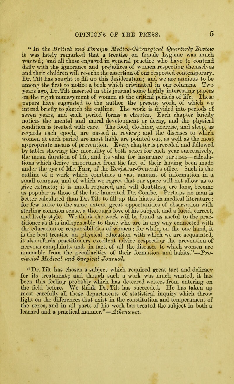  In the British and Foreign Medico-Cliirurgical Quarterly Bevieto it was lately remarked that a treatise on female hygiene was much wanted; and all those engaged in general practice who have to contend daily with the ignorance and prejudices of women respecting themselves and their children will re-echo the assertion of our respected contemporary. Dr. Tilt has sought to fill up this desideratum; and we are anxious to be among the first to notice a book which originated in our columns. Two years ago, Dr. Tilt inserted in this journal some highly interesting papers oh the right management of women at the critical periods of life. These papers have suggested to the author the present work, of which we intend briefly to sketch the outline. The work is divided into periods of seven years, and each period forms a chapter. Each chapter briefly notices the mental and moral development or decay, and the physical condition is treated with care. The food, clothing, exercise, and sleep, as regai'ds each epoch, are passed in review; and the diseases to which women at each period are most liable are poiated out, as well as the most appropriate means of prevention. Every chapter is preceded and followed by tables showing the mortality of both sexes for each year successively, the mean duration of hfe, and its value for insurance purposes—calcula- tions which derive importance from the fact of their having been made under the eye of Mr. Farr, of the Eegistrar-General's ofiice. Such is the outline of a work which combines a vast amount of information in a small compass, and of which we regret that our space will not allow us to give extracts; it is much required, and will doubtless, ere long, become as popular as those of the late lamented Dr. Combe. Perhaps no man is better calculated than Dr. Tilt to fill up this hiatus in medical literature: for few imite to the same extent great opportunities of observation with sterling common sense, a thorough love of his subject, and a lucid, correct, and lively style. We think the work will be found as useful to the prac- titioner as it is indispensable to those who are in any way connected with the education or responsibilities of women; for while, on the one hand, it is the best treatise on physical education with which we are acquainted, it also affords practitioners excellent advice respecting the prevention of nervous complaints, and, in fact, of all the diseases to which women are amenable from the peculiarities of their formation and habits.—Fro- vincial Medical and Surgical Journal.  Dr. Tilt has chosen a subject which required great tact and dehcacy for its treatment; and though such a work was much wanted, it has been this feeling probably which has deterred writers from entering on the field before. We think Dr. Tilt has succeeded. He has taken up most carefully aU those departments of statistical inquiry which throw light on the diff'erences that exist in the constitution and temperament of the sexes, and in all parts of his work has treated the subject in both a learned and a practical manner.—Athenc£um.