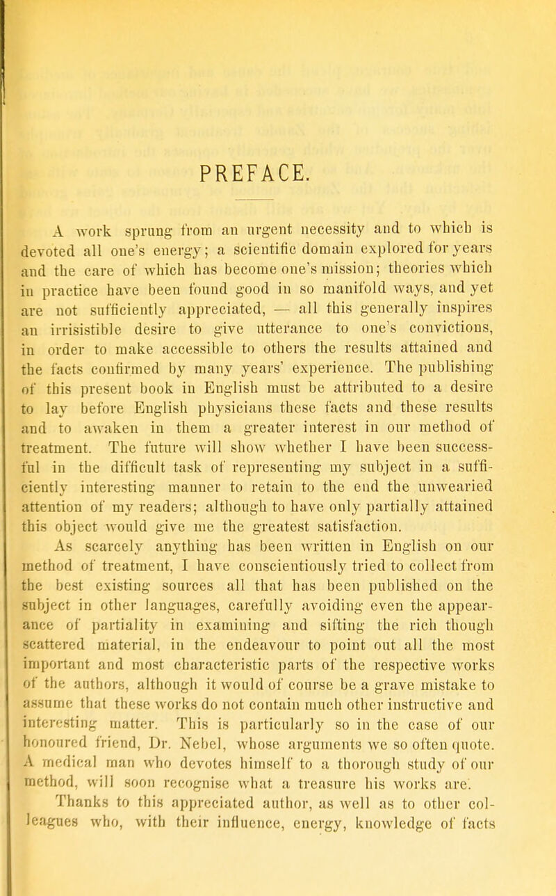 PREFACE. A work sprung from an urgent necessity and to whicb is devoted all one's energy; a scientific domain explored for years and the care of which has become one's mission; theories which in practice have been found good in so manifold ways, and yet are not sufficiently appreciated, — all this generally inspires an irrisistible desire to give utterance to one's convictions, in order to make accessible to others the results attained and the facts confirmed by many years' experience. The publishing of this present book in English must be attributed to a desire to lay before English physicians these facts and these results and to awaken in them a greater interest in our method of treatment. The future will show whether I have been success- ful in the difficult task of representing my subject in a suffi- ciently interesting manner to retain to the end the unwearied attention of my readers; although to have only partially attained this object would give me the greatest satisfaction. As scarcely anything has been Avritten in English on our method of treatment, I have conscientiously tried to collect from the best existing sources all that has been published on the subject in other languages, carefully avoiding even the apjsear- ance of partiality in examining and sifting the rich though scattered material, in the endeavour to point out all the most important and most characteristic parts of the respective works of the authors, although it would of course be a grave mistake to assume that these works do not contain much other instructive and interesting matter. This is particularly so in the case of our honoured friend. Dr. Nebel, whose arguments we so often quote. A medical man who devotes himself to a thorough study of our method, will soon recognise what a treasure his works are. Thanks to this appreciated author, as well as to other col- leagues who, with their influence, energy, knowledge of facts