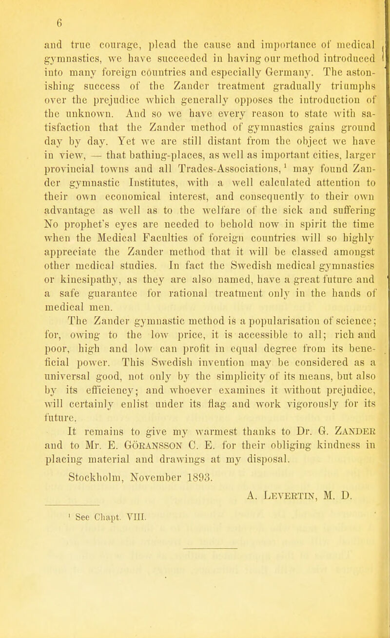 and true courage, plead the cause and importance of medical gj^mnastics, \yg have succeeded in having our method introduced into many foreign countries and especially German3^ The aston- ishing success of the Zander treatment gradually triumphs over the prejudice which generally op])oses the introduction of the unknown. And so we have every reason to state with sa- tisfaction that the Zander method of gymnastics gains ground day by day. Yet we are still distant from the object we have in view, — that bathing-places, as well as important cities, larger provincial towns and all Trades-Associations,' may found Zan- der gymnastic Institutes, with a well calculated attention to their own economical interest, and consequently to their own advantage as well as to the welfare of the sick and suffering No prophet's eyes are needed to behold now in spirit the time when the Medical Faculties of foreign countries will so highly appreciate the Zander method that it will be classed amongst other medical studies. In fact the Swedish medical gymnastics or kiuesipatby, as they are also named, have a great future and a safe guarantee for rational treatment o\i]y in the hands of medical men. The Zander gymnastic method is a popularisation of science; for, owing to the low price, it is accessible to all; rich and poor, high and low can profit in equal degree from its beue- ticial power. This vSwedish invention may be considered as a universal good, not only by the simplicity of its means, but also by its efficiency; and whoever examines it mthont prejudice, will certainly enlist under its flag and work vigorously for its future. It remains to give my warmest thanks to Dr. G. Zander and to Mr. E. GoEANSSON C. E. for their obliging kindness in placing material and drawings at my disposal. Stockholm, November 1893. A. Levertin, M. D. ' See Cliapt. VIII.