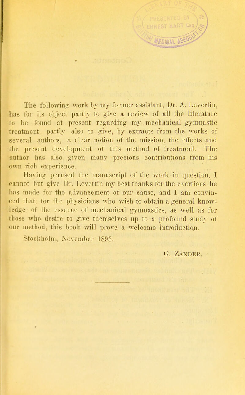 The following- work by my former assistant, Dr. A. Levertin, has for its object partly to give a review of all the literature to be found at present regarding my mechanical gymnastic treatment, partly also to give, by extracts from the works of several authors, a clear notion of the mission, the effects and the present development of this method of treatment. The author has also given many precious contributions from, his own rich experience. Having perused the manuscript of the work in question, I cannot but give Dr. Levertin my best thanks for the exertions he has made for the advancement of our cause, and I am convin- ced that, for the physicians who wish to obtain a general know- ledge of the essence of mechanical gymnastics, as well as for those who desire to give themselves up to a profound study of our method, this book will prove a welcome introduction. Stockholm, November 1893. G. Zander.