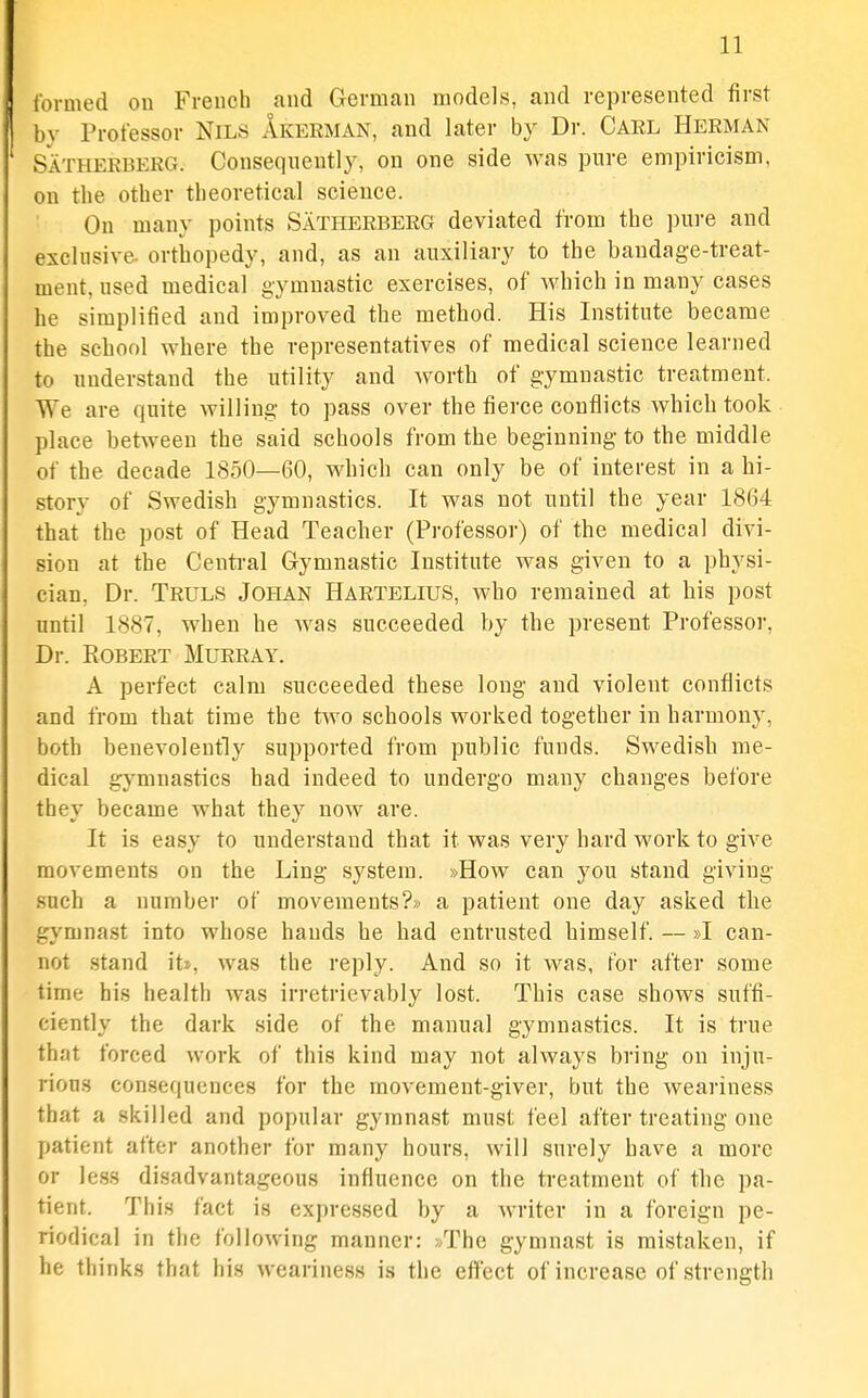 formed on French and German models, and represented first by Professor Nils Akerman, and later by Dr. Gael Herman Satheeberg. Consequently, on one side was pure empiricism, on the other theoretical science. On many points Satheebeeg deviated from the ])ure and exclusive- orthopedy, and, as an auxiliary to the bandage-treat- ment, used medical gymnastic exercises, of Avhich in many cases he simplified and improved the method. His Institute became the school where the representatives of medical science learned to understand the utility and worth of gymnastic treatment. We are quite willing to pass over the fierce conflicts which took place between the said schools from the beginning to the middle of the decade 1850—60, which can only be of interest in a hi- story of Swedish gymnastics. It was not until the year 1864 that the post of Head Teacher (Professor) of the medical divi- sion at the Central Gymnastic Institute was given to a physi- cian, Dr. Teuls Johan Hartelius, who remained at his post until 1887, when he was succeeded by the present Professor, Dr. ROBEET Mueeay. A perfect calm succeeded these long and violent conflicts and from that time the two schools worked together in harmony, both benevolently supported from public funds. Swedish me- dical gymnastics had indeed to undergo many changes before they became what they now are. It is easy to understand that it was very hard work to give movements on the Ling system. »How can you stand giving such a number of movements?* a patient one day asked the gymnast into whose hands he had entrusted himself. — »I can- not .stand iU, was the reply. And so it was, for after some time his health was irretrievably lost. This case shows suffi- ciently the dark side of the manual gymnastics. It is true that forced work of this kind may not always bring on inju- rious con.sequences for the movement-giver, but the weariness that a skilled and popular gymnast must feel after treating one patient after another for many hours, will surely have a more or less disadvantageous influence on the treatment of the pa- tient. This fact is expressed by a writer in a foreign pe- riodical in the following manner: /Phe gymnast is mistaken, if he thinks that his weariness is the effect of increase of strength