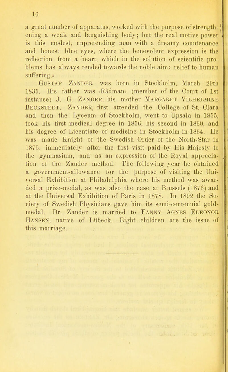 a great uumber of apparatus, worked with the puri)ose of streiigth- euiiig a weak and languishing body; but the real motive power is this modest, unpretending man with a dreamy countenance and honest blue eyes, where the benevolent expression is the reflection from a heart, which in the solution of scientific pro- blems has always tended toAvards the noble aim: relief to human suffering.)) GUSTAF Zander was born in Stockholm, March 2!ith 1835. His father was »R&dmau)> (member of the Court of 1st instance) J. G. Zander, his mother Margaret Vilhelmine Beckstedt. Zander, first attended the College of St. Clara and then the Lyceum of Stockholm, went to Upsala in 1855, took his first medical degree in 1856. his second in 1860, and his degree of Licentiate of medicine in Stockholm in 1864. He was made Knight of the Swedish Order of the North-Star in 1875, immediately after the first visit paid by His Majesty to the gymnasium, and as an expression of the Royal apprecia- tion of the Zander method. The following year he obtained a government-allowance for the purpose of visiting the Uni- versal Exhibition at Philadelphia where his method was awar- ded a prize-medal, as was also the case at Brussels (1876) and at the Universal Exhibition of Paris in 1878. In 1892 the So- ciety of Swedish Physicians gave him its semi-centennial gold- medal. Dr. Zander is married to Fanny Agnes Eleonor Hansen, native of Liibeck. Eight children are the issue of this marriage.