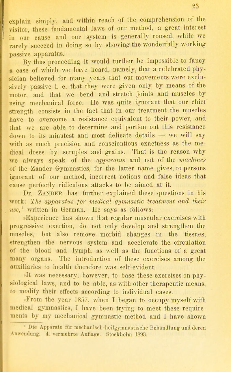 explain simply, and within reach of the comprehension of the visitor, these fundamental laws of our method, a great interest in our cause and our system is generally roused, Avhile we rarely succeed in doing- so by showing the wonderfully working passive apparatus. By thus proceeding it would further be impossible to fancy 41 case of which we have heard, namely, that a celebrated phy- sician believed for many years that our movements were exclu- sively passive i. e. that they were given only by means of the motor, and that we bend and stretch joints and muscles by using mechanical force. He was quite ignorant that our chief sti-enffth consists in the fact that in our treatment the muscles have to overcome a resistance equivalent to their power, and that we are able to determine and portion out this resistance down to its minutest and most delicate details — we will say ■with as much precision and conscientious exactness as the me- dical doses by scruples and grains. That is the reason why we always speak of the apparatus and not of the machines of the Zander Gymnastics, for the latter name gives, to persons ignorant of our method, incorrect notions and false ideas that cause perfectly ridiculous attacks to be aimed at it. Dr. Zander has further explained these questions in his work: The apparatus for medical gymnastic treatment and their use,'^ written in German. He says as follows: »Experience has shown that regular muscular exercises with progressive exertion, do not only develop and strengthen the muscles, but also remove morbid changes in the tissues, strengthen the nervous system and accelerate the circulation of the blood and lymph, as well as the functions of a great many organs. The introduction of these exercises among the auxiliaries to health therefore was self-evident. It was necessary, however, to base these exercises on phy- siological laws, and to be able, as with other therapeutic means, to modify their effects according to individual cases. .>From the year 1857, when I began to occupy myself w^ith medical gymnastics, I have been trying to meet these require- ments by my mechanical gymnastic method and I have shown ' Die Apparate fCir mechanisch-lieilgymnastische Beliandlung und dereu Anwendung. 4. vermehrte Auflage. Stockholm 1893.