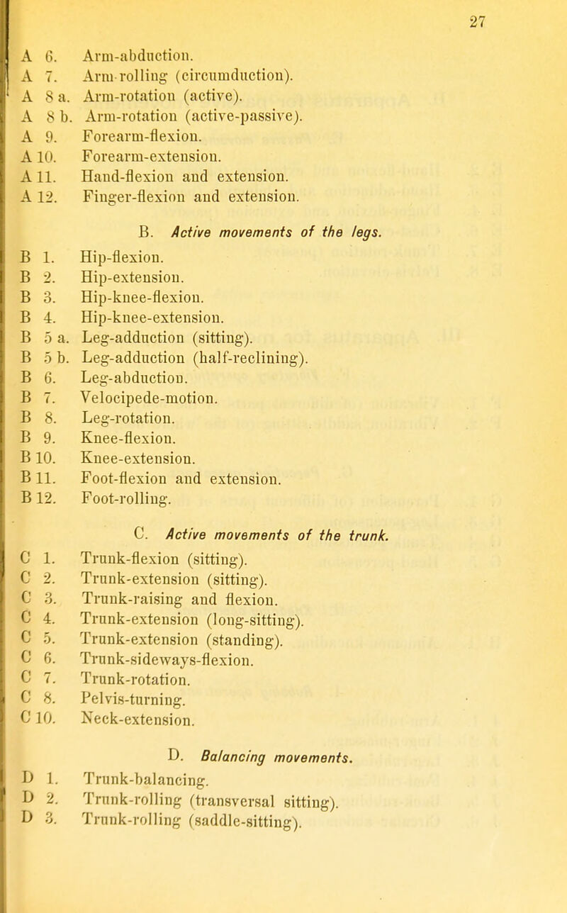 A 6. Arm-abdnction. A 7. Arni rolling- (circumductiou). A 8 a. Arm-rotation (active). A 8 b. Arm-rotation (active-passive). A 9. Forearm-flexion. A10. Forearm-extension. A 11. Hand-flexion and extension. A 12. Finger-flexion and extension. B. Active movements of the legs. B 1. Hip-flexion. B 2. Hip-extension. B 3. Hip-knee-flexiou. B 4. Hip-knee-extensiou. B 5 a. Leg-adduction (sitting). B b b. Leg-adduction (half-reclining). B 6. Leg-abduction. B 7. Velocipede-motion. B 8. Leg-rotation. B 9. Knee-flexion. B10. Knee-extension. B 11. Foot-flexion and extension. B12. Foot-rolling. C. Active movements of the trunk. c 1. Trunk-flexion (sitting). c 2. Trunk-extension (sitting). c 3. Trunk-raising and flexion. c 4. Trunk-extension (long-sitting). c 5. Trunk-extension (standing). c 6. Trunk-sideways-flexion. c 7. Trunk-rotation. c 8. Pelvis-turning. ClO. Neck-extension. D. Balancing movements. D 1. Trunk-balancing. D 2. Trunk-rolling (transversal sitting). D 3. Trunk-rolling (saddle-sitting).