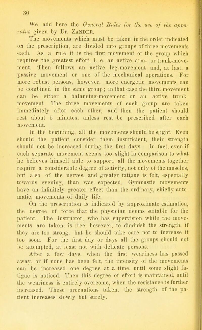 We add here the General Rules for the use of the ajypa- ratus given by Dr. Zander. The movements which must be taken in the order indicated on the prescription, are divided into groups of three movements each. As a rule it is the first movement of the group which requires the greatest effort, i. e. an active arm- or trunk-move- ment. Then follows an active leg-movement and, at last, a passive movement or one of the mechanical operations. For more robust persons, however, more energetic movements can be combined in the same group; in that case the third movement can be either a balancing-movement or an active trunk- movement. The three movements of each group are taken immediately after each other, and then the patient should rest about 5 minutes, unless rest be prescribed after each movement. In the beginning, all the movements should be slight. Even should the patient consider them insufficient, their strength should not be increased during the first days. In fact, even if each separate movement seems too slight in comparison to what he believes himself able to support, all the movements together require a considerable degree of activity, not only of the muscles, but also of the nerves, and greater fatigue is felt, especially towards evening, than was expected. Gymnastic movements have an infinitely greater effect than the ordinary, chiefly auto- matic, movements of daily life. On the prescription is indicated by approximate estimation, the degree of force that the physician deems suitable for the patient. The instructor, who has supervision while the move- ments are taken, is free, however, to diminish the strength, if they are too strong, but he should take care not to increase it too soon. For the first day or days all the groups should not be attempted, at least not with delicate persons. After a few days, when the first weariness has passed away, or if none has been felt, the intensity of the movements can be increased one degree at a time, until some slight fa- tigue is noticed. Then this degree of effort is maintained, until the weariness is entirely overcome, wheu the resistance is further increased. These precautions taken, the strength of the pa- tient increases slowly but surely.